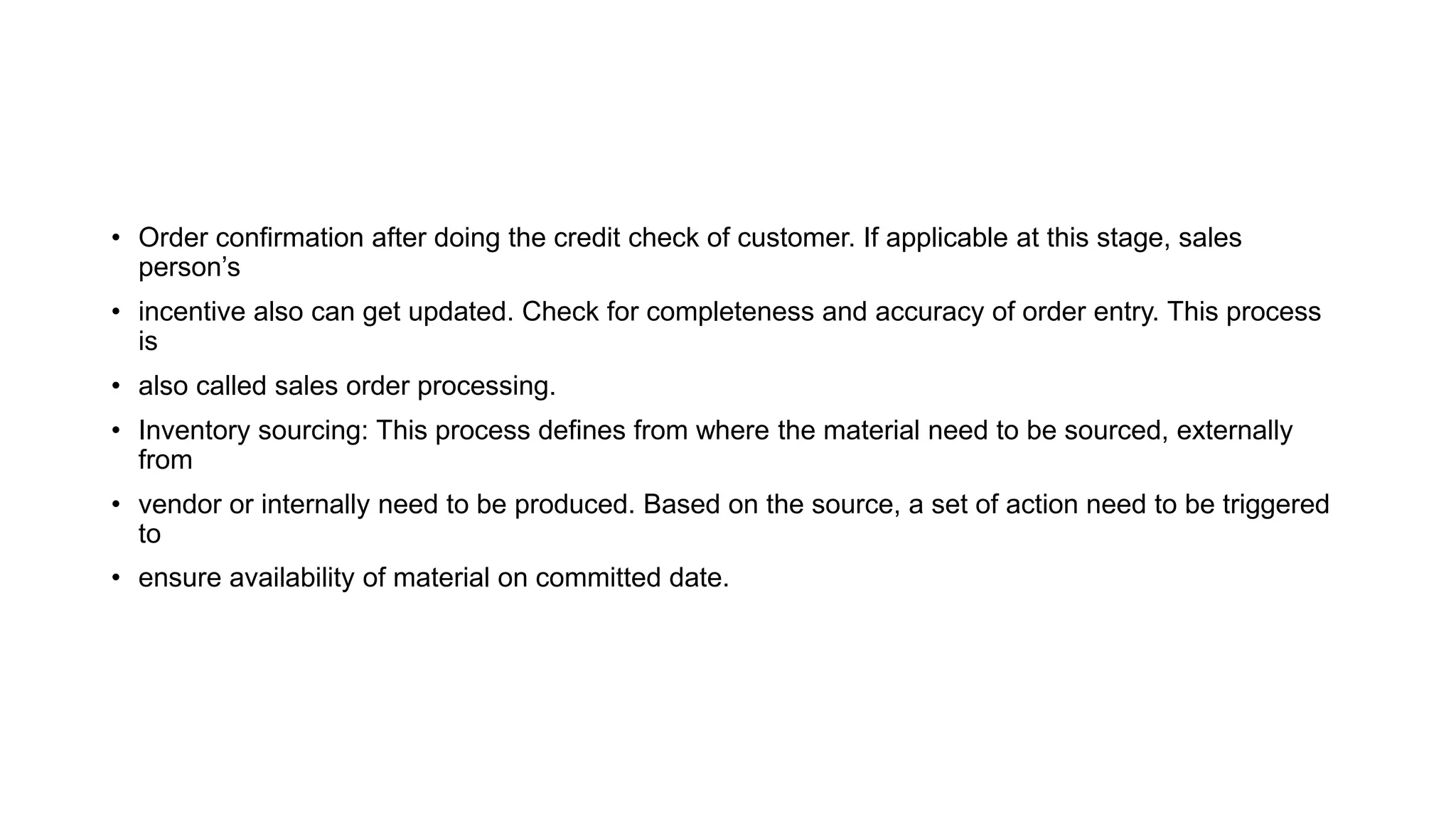• Order confirmation after doing the credit check of customer. If applicable at this stage, sales
person’s
• incentive also can get updated. Check for completeness and accuracy of order entry. This process
is
• also called sales order processing.
• Inventory sourcing: This process defines from where the material need to be sourced, externally
from
• vendor or internally need to be produced. Based on the source, a set of action need to be triggered
to
• ensure availability of material on committed date.
 