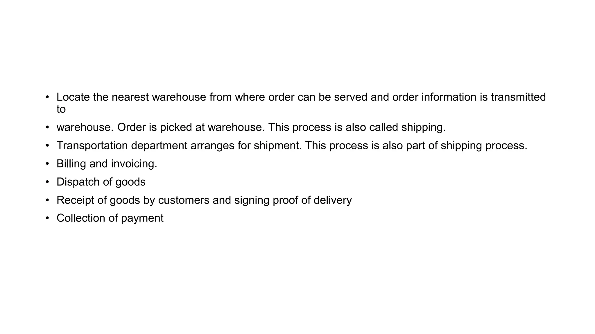 • Locate the nearest warehouse from where order can be served and order information is transmitted
to
• warehouse. Order is picked at warehouse. This process is also called shipping.
• Transportation department arranges for shipment. This process is also part of shipping process.
• Billing and invoicing.
• Dispatch of goods
• Receipt of goods by customers and signing proof of delivery
• Collection of payment
 