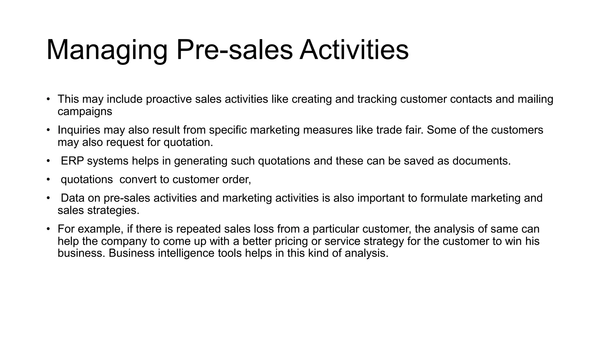 Managing Pre-sales Activities
• This may include proactive sales activities like creating and tracking customer contacts and mailing
campaigns
• Inquiries may also result from specific marketing measures like trade fair. Some of the customers
may also request for quotation.
• ERP systems helps in generating such quotations and these can be saved as documents.
• quotations convert to customer order,
• Data on pre-sales activities and marketing activities is also important to formulate marketing and
sales strategies.
• For example, if there is repeated sales loss from a particular customer, the analysis of same can
help the company to come up with a better pricing or service strategy for the customer to win his
business. Business intelligence tools helps in this kind of analysis.
 