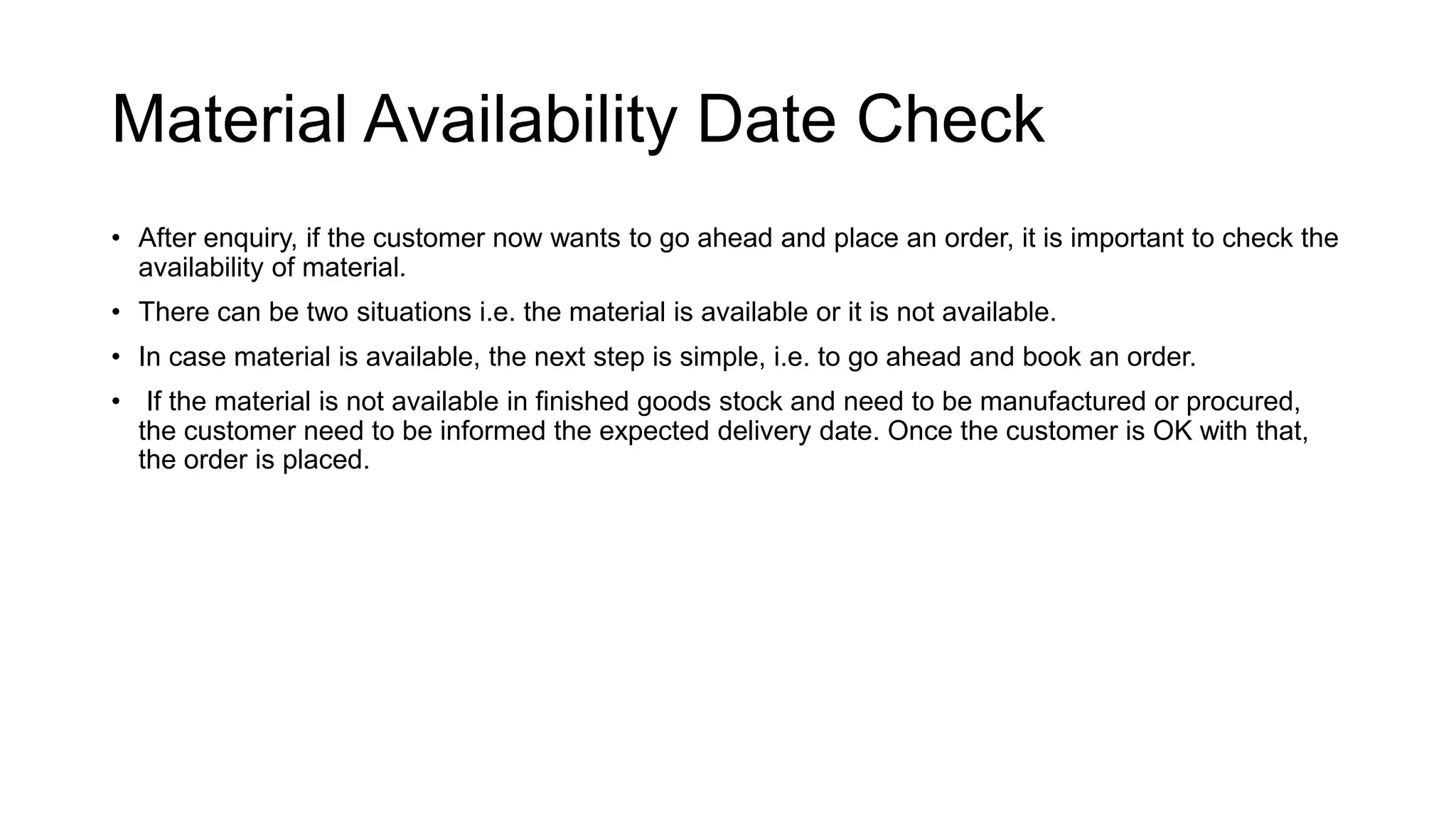 Material Availability Date Check
• After enquiry, if the customer now wants to go ahead and place an order, it is important to check the
availability of material.
• There can be two situations i.e. the material is available or it is not available.
• In case material is available, the next step is simple, i.e. to go ahead and book an order.
• If the material is not available in finished goods stock and need to be manufactured or procured,
the customer need to be informed the expected delivery date. Once the customer is OK with that,
the order is placed.
 