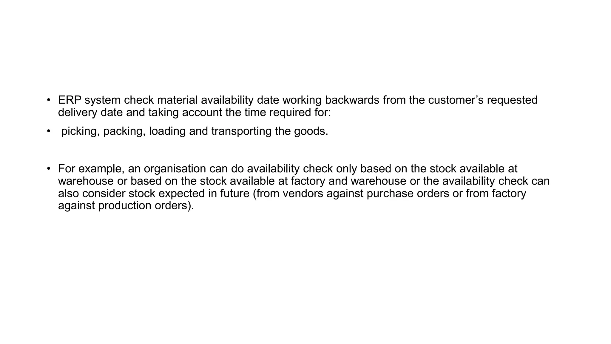 • ERP system check material availability date working backwards from the customer’s requested
delivery date and taking account the time required for:
• picking, packing, loading and transporting the goods.
• For example, an organisation can do availability check only based on the stock available at
warehouse or based on the stock available at factory and warehouse or the availability check can
also consider stock expected in future (from vendors against purchase orders or from factory
against production orders).
 
