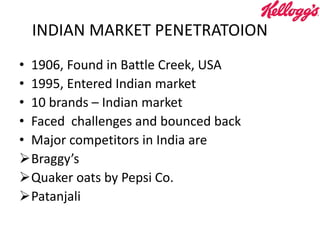 INDIAN MARKET PENETRATOION
• 1906, Found in Battle Creek, USA
• 1995, Entered Indian market
• 10 brands – Indian market
• Faced challenges and bounced back
• Major competitors in India are
Braggy’s
Quaker oats by Pepsi Co.
Patanjali
 