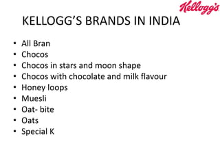 KELLOGG’S BRANDS IN INDIA
• All Bran
• Chocos
• Chocos in stars and moon shape
• Chocos with chocolate and milk flavour
• Honey loops
• Muesli
• Oat- bite
• Oats
• Special K
 