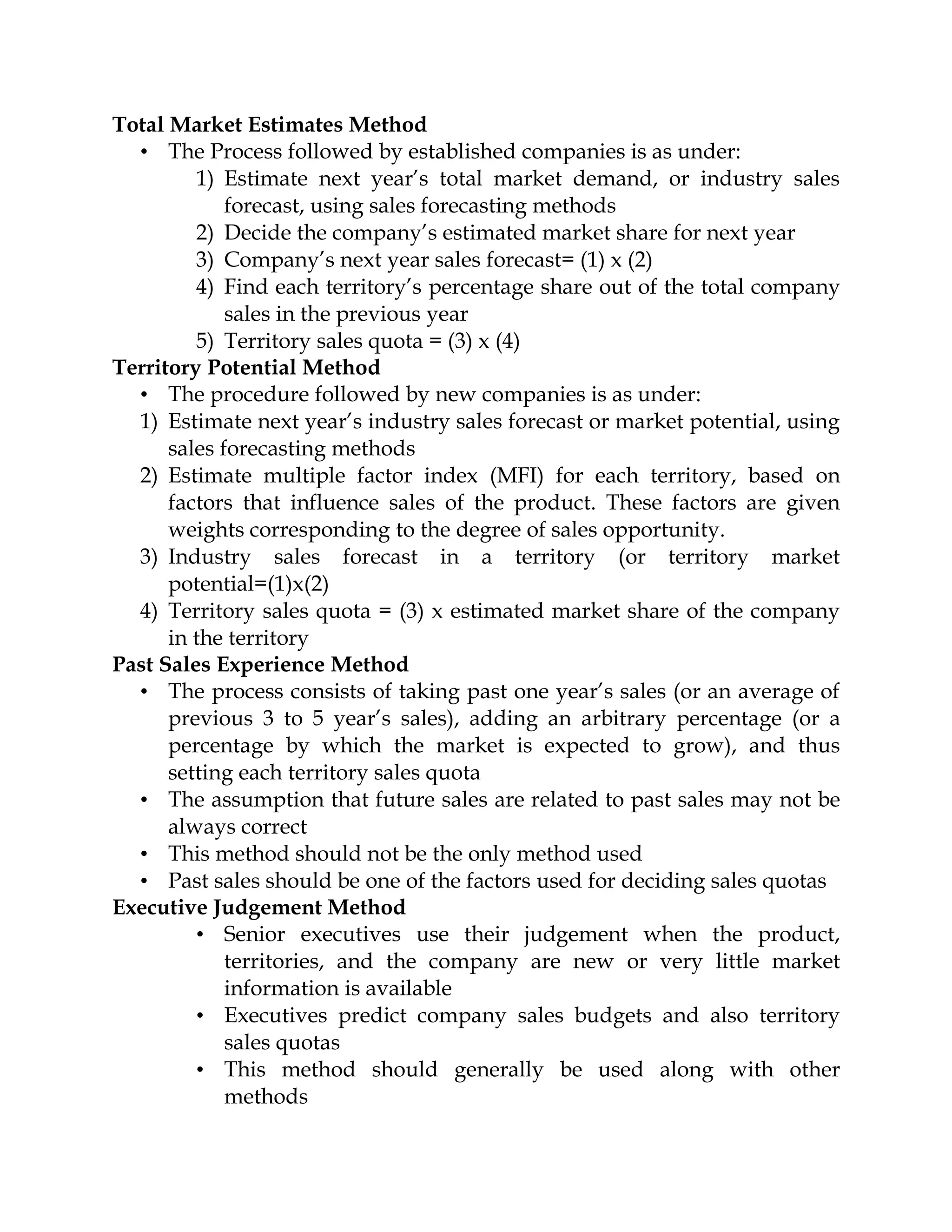 Total Market Estimates Method
  • The Process followed by established companies is as under:
         1) Estimate next year’s total market demand, or industry sales
             forecast, using sales forecasting methods
         2) Decide the company’s estimated market share for next year
         3) Company’s next year sales forecast= (1) x (2)
         4) Find each territory’s percentage share out of the total company
             sales in the previous year
         5) Territory sales quota = (3) x (4)
Territory Potential Method
  • The procedure followed by new companies is as under:
  1) Estimate next year’s industry sales forecast or market potential, using
      sales forecasting methods
  2) Estimate multiple factor index (MFI) for each territory, based on
      factors that influence sales of the product. These factors are given
      weights corresponding to the degree of sales opportunity.
  3) Industry sales forecast in a territory (or territory market
      potential=(1)x(2)
  4) Territory sales quota = (3) x estimated market share of the company
      in the territory
Past Sales Experience Method
  • The process consists of taking past one year’s sales (or an average of
      previous 3 to 5 year’s sales), adding an arbitrary percentage (or a
      percentage by which the market is expected to grow), and thus
      setting each territory sales quota
  • The assumption that future sales are related to past sales may not be
      always correct
  • This method should not be the only method used
  • Past sales should be one of the factors used for deciding sales quotas
Executive Judgement Method
         • Senior executives use their judgement when the product,
             territories, and the company are new or very little market
             information is available
         • Executives predict company sales budgets and also territory
             sales quotas
         • This method should generally be used along with other
             methods
 