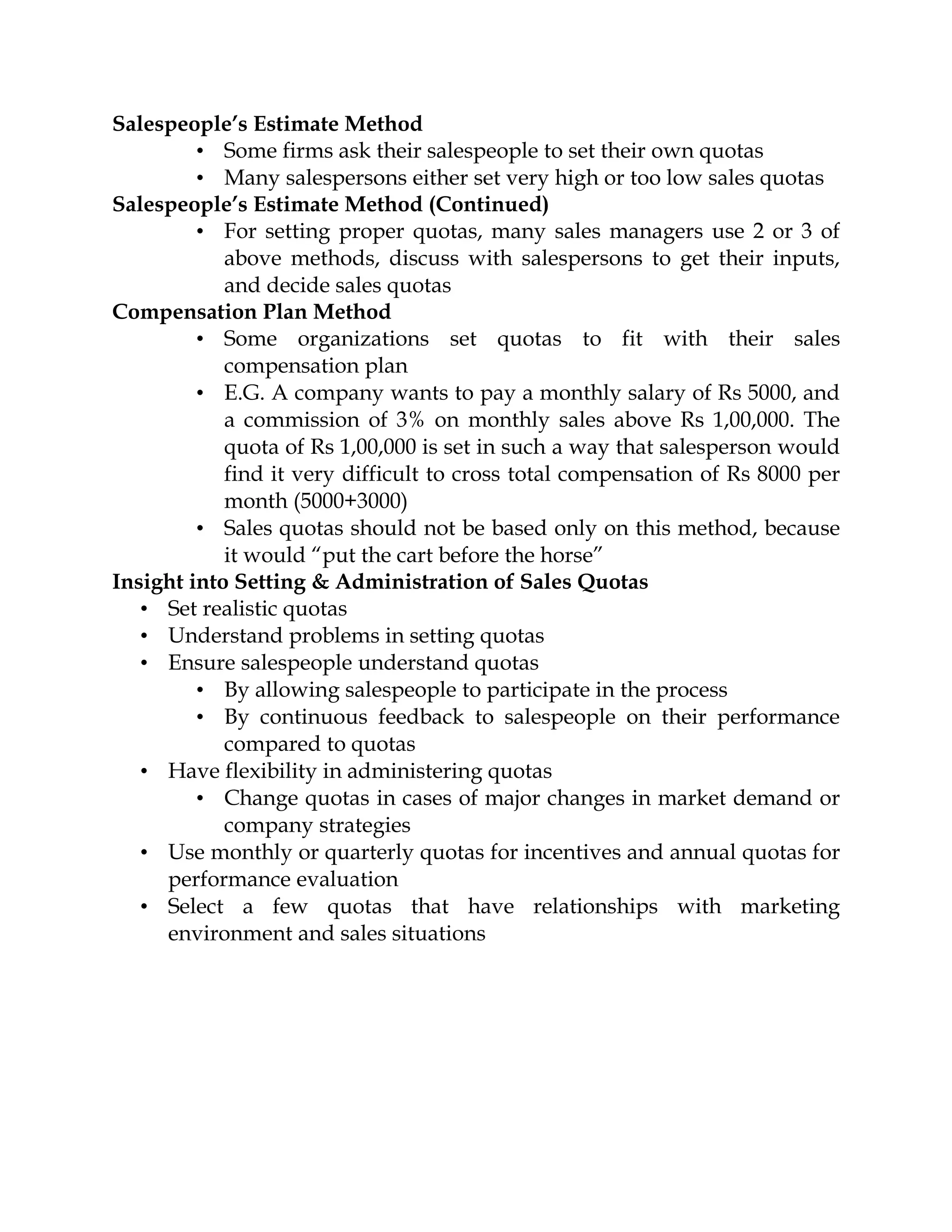 Salespeople’s Estimate Method
         • Some firms ask their salespeople to set their own quotas
         • Many salespersons either set very high or too low sales quotas
Salespeople’s Estimate Method (Continued)
         • For setting proper quotas, many sales managers use 2 or 3 of
            above methods, discuss with salespersons to get their inputs,
            and decide sales quotas
Compensation Plan Method
         • Some organizations set quotas to fit with their sales
            compensation plan
         • E.G. A company wants to pay a monthly salary of Rs 5000, and
            a commission of 3% on monthly sales above Rs 1,00,000. The
            quota of Rs 1,00,000 is set in such a way that salesperson would
            find it very difficult to cross total compensation of Rs 8000 per
            month (5000+3000)
         • Sales quotas should not be based only on this method, because
            it would “put the cart before the horse”
Insight into Setting & Administration of Sales Quotas
   • Set realistic quotas
   • Understand problems in setting quotas
   • Ensure salespeople understand quotas
         • By allowing salespeople to participate in the process
         • By continuous feedback to salespeople on their performance
            compared to quotas
   • Have flexibility in administering quotas
         • Change quotas in cases of major changes in market demand or
            company strategies
   • Use monthly or quarterly quotas for incentives and annual quotas for
     performance evaluation
   • Select a few quotas that have relationships with marketing
     environment and sales situations
 