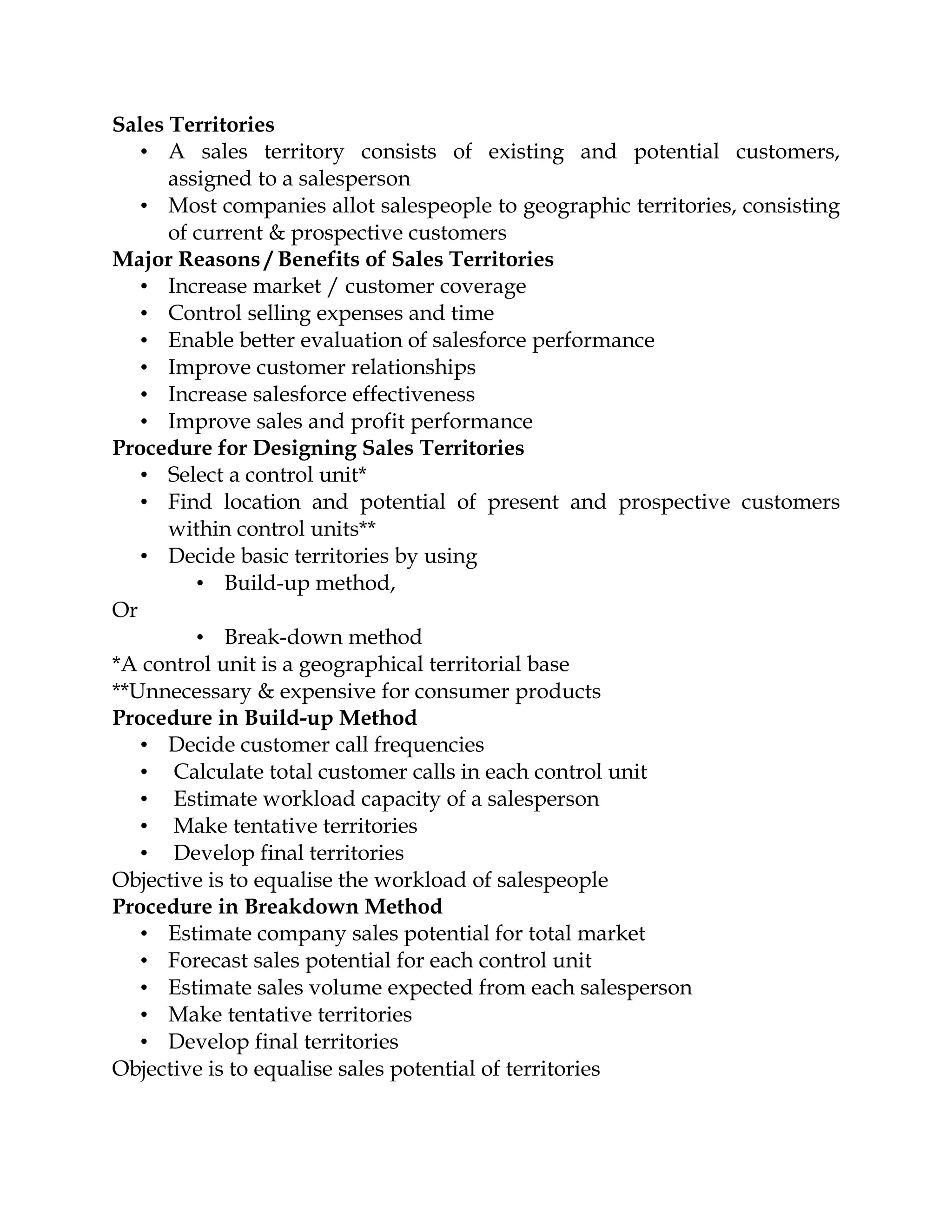 Sales Territories
   • A sales territory consists of existing and potential customers,
      assigned to a salesperson
   • Most companies allot salespeople to geographic territories, consisting
      of current & prospective customers
Major Reasons / Benefits of Sales Territories
   • Increase market / customer coverage
   • Control selling expenses and time
   • Enable better evaluation of salesforce performance
   • Improve customer relationships
   • Increase salesforce effectiveness
   • Improve sales and profit performance
Procedure for Designing Sales Territories
   • Select a control unit*
   • Find location and potential of present and prospective customers
      within control units**
   • Decide basic territories by using
         • Build-up method,
Or
         • Break-down method
*A control unit is a geographical territorial base
**Unnecessary & expensive for consumer products
Procedure in Build-up Method
   • Decide customer call frequencies
   • Calculate total customer calls in each control unit
   • Estimate workload capacity of a salesperson
   • Make tentative territories
   • Develop final territories
Objective is to equalise the workload of salespeople
Procedure in Breakdown Method
   • Estimate company sales potential for total market
   • Forecast sales potential for each control unit
   • Estimate sales volume expected from each salesperson
   • Make tentative territories
   • Develop final territories
Objective is to equalise sales potential of territories
 