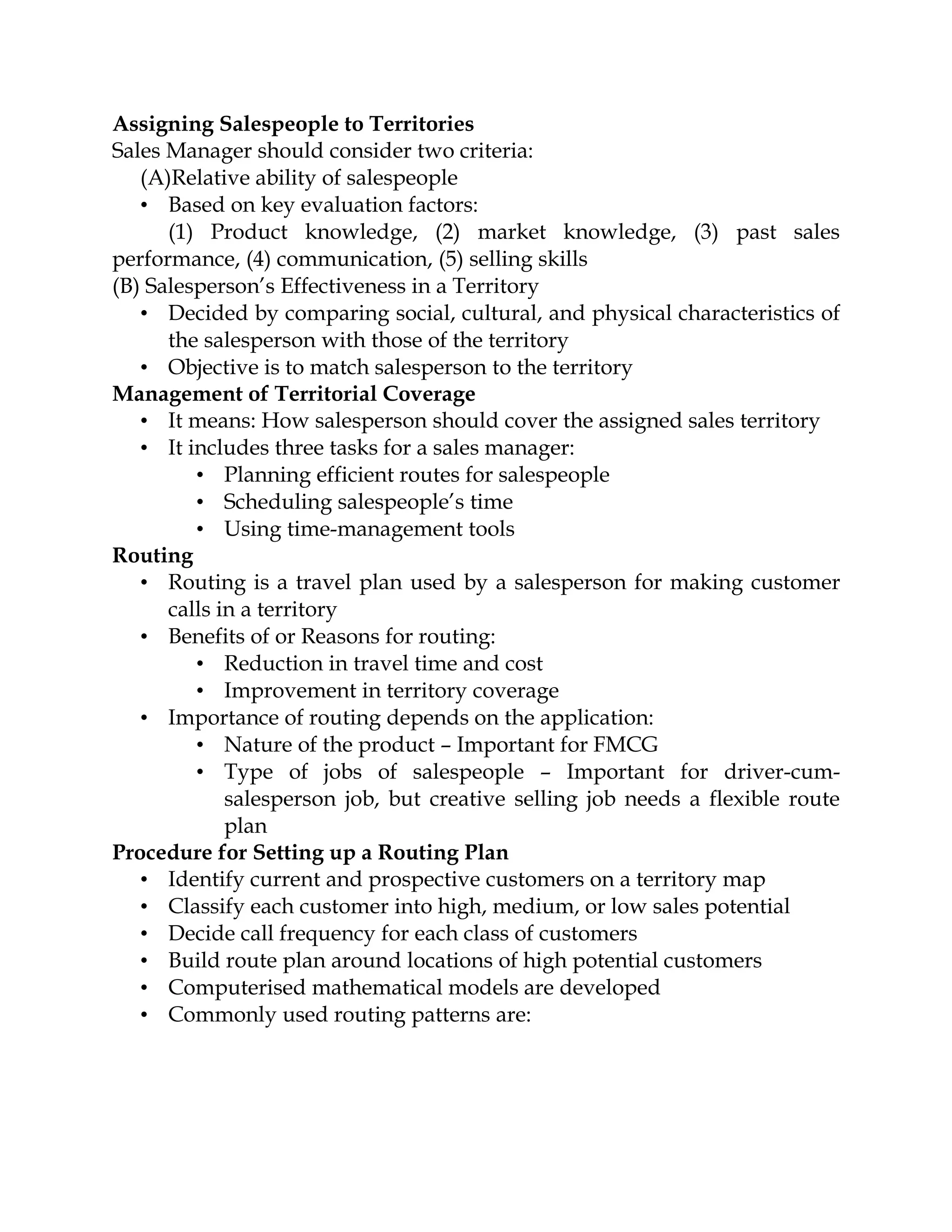 Assigning Salespeople to Territories
Sales Manager should consider two criteria:
   (A)Relative ability of salespeople
   • Based on key evaluation factors:
      (1) Product knowledge, (2) market knowledge, (3) past sales
performance, (4) communication, (5) selling skills
(B) Salesperson’s Effectiveness in a Territory
   • Decided by comparing social, cultural, and physical characteristics of
      the salesperson with those of the territory
   • Objective is to match salesperson to the territory
Management of Territorial Coverage
   • It means: How salesperson should cover the assigned sales territory
   • It includes three tasks for a sales manager:
         • Planning efficient routes for salespeople
         • Scheduling salespeople’s time
         • Using time-management tools
Routing
   • Routing is a travel plan used by a salesperson for making customer
      calls in a territory
   • Benefits of or Reasons for routing:
         • Reduction in travel time and cost
         • Improvement in territory coverage
   • Importance of routing depends on the application:
         • Nature of the product – Important for FMCG
         • Type of jobs of salespeople – Important for driver-cum-
             salesperson job, but creative selling job needs a flexible route
             plan
Procedure for Setting up a Routing Plan
   • Identify current and prospective customers on a territory map
   • Classify each customer into high, medium, or low sales potential
   • Decide call frequency for each class of customers
   • Build route plan around locations of high potential customers
   • Computerised mathematical models are developed
   • Commonly used routing patterns are:
 
