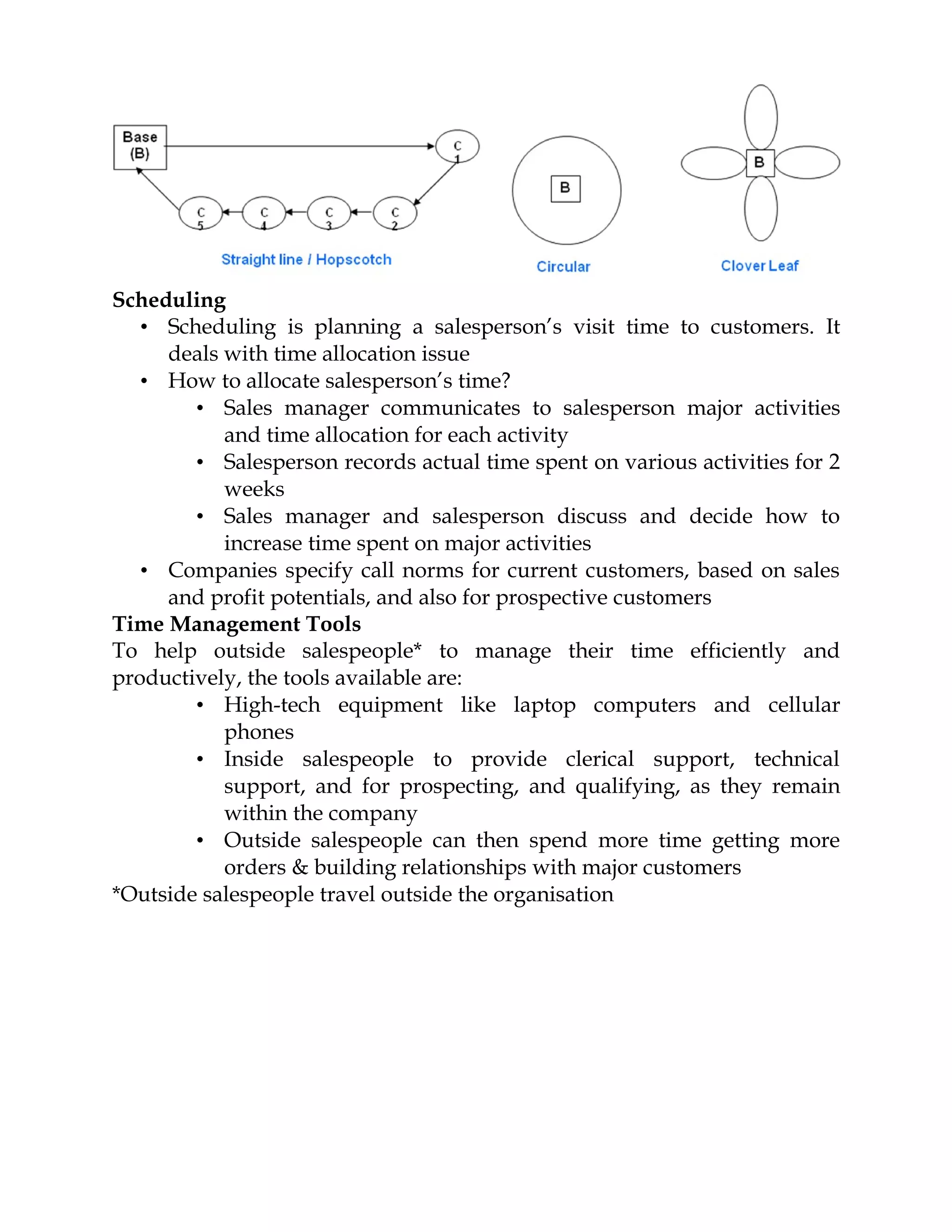 Scheduling
   • Scheduling is planning a salesperson’s visit time to customers. It
     deals with time allocation issue
   • How to allocate salesperson’s time?
        • Sales manager communicates to salesperson major activities
           and time allocation for each activity
        • Salesperson records actual time spent on various activities for 2
           weeks
        • Sales manager and salesperson discuss and decide how to
           increase time spent on major activities
   • Companies specify call norms for current customers, based on sales
     and profit potentials, and also for prospective customers
Time Management Tools
To help outside salespeople* to manage their time efficiently and
productively, the tools available are:
        • High-tech equipment like laptop computers and cellular
           phones
        • Inside salespeople to provide clerical support, technical
           support, and for prospecting, and qualifying, as they remain
           within the company
        • Outside salespeople can then spend more time getting more
           orders & building relationships with major customers
*Outside salespeople travel outside the organisation
 