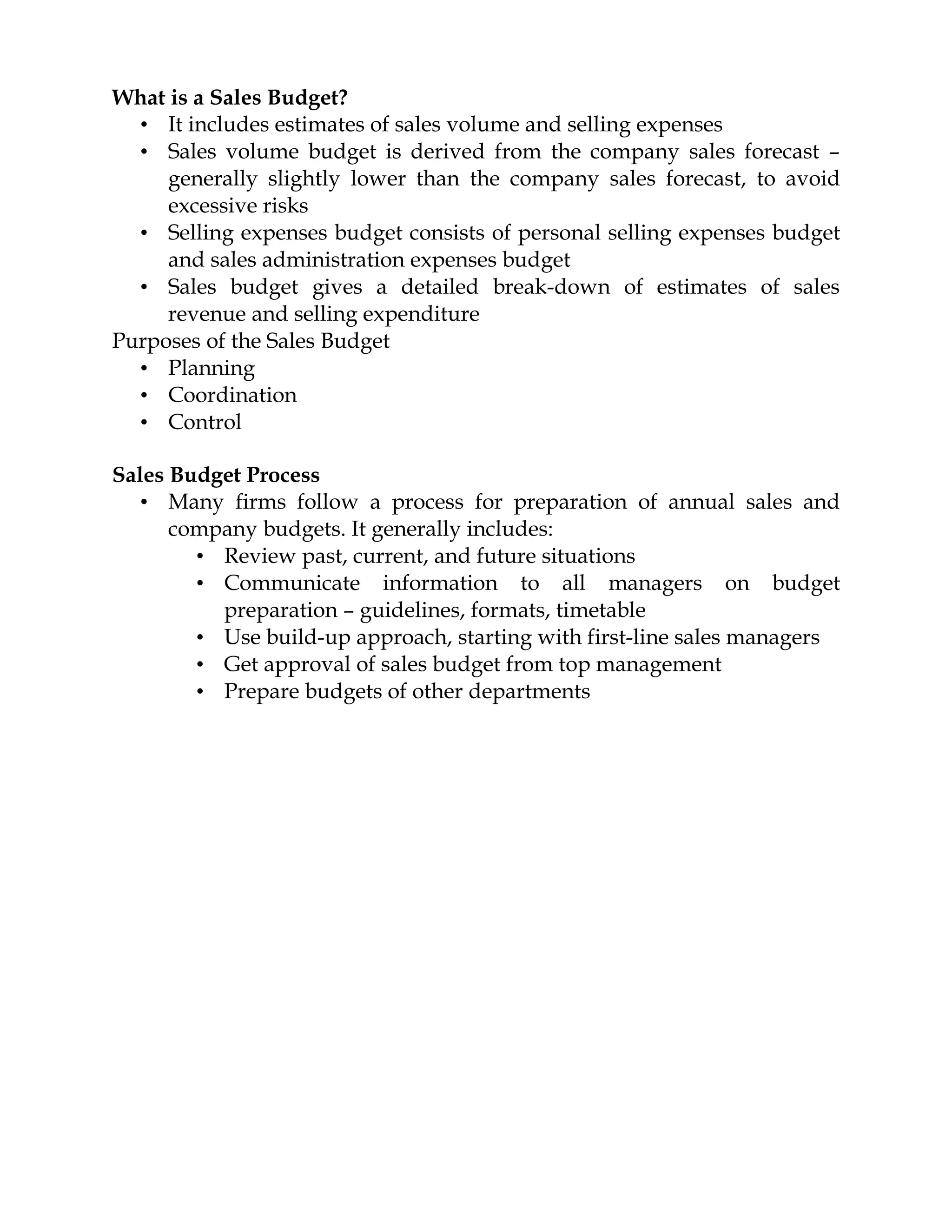What is a Sales Budget?
  • It includes estimates of sales volume and selling expenses
  • Sales volume budget is derived from the company sales forecast –
     generally slightly lower than the company sales forecast, to avoid
     excessive risks
  • Selling expenses budget consists of personal selling expenses budget
     and sales administration expenses budget
  • Sales budget gives a detailed break-down of estimates of sales
     revenue and selling expenditure
Purposes of the Sales Budget
  • Planning
  • Coordination
  • Control

Sales Budget Process
   • Many firms follow a process for preparation of annual sales and
      company budgets. It generally includes:
        • Review past, current, and future situations
        • Communicate information to all managers on budget
          preparation – guidelines, formats, timetable
        • Use build-up approach, starting with first-line sales managers
        • Get approval of sales budget from top management
        • Prepare budgets of other departments
 