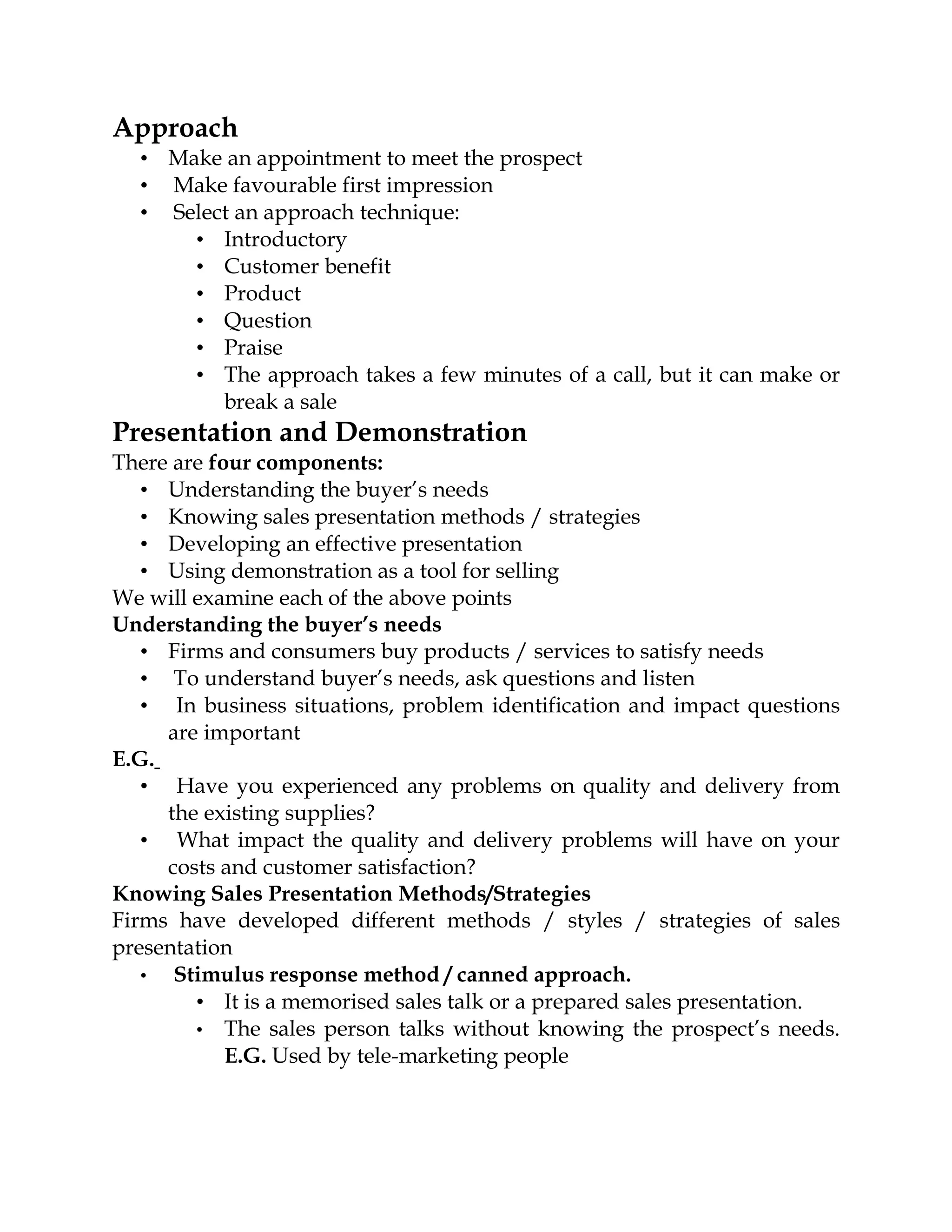Approach
  • Make an appointment to meet the prospect
  • Make favourable first impression
  • Select an approach technique:
      • Introductory
      • Customer benefit
      • Product
      • Question
      • Praise
      • The approach takes a few minutes of a call, but it can make or
         break a sale
Presentation and Demonstration
There are four components:
   • Understanding the buyer’s needs
   • Knowing sales presentation methods / strategies
   • Developing an effective presentation
   • Using demonstration as a tool for selling
We will examine each of the above points
Understanding the buyer’s needs
   • Firms and consumers buy products / services to satisfy needs
   • To understand buyer’s needs, ask questions and listen
   • In business situations, problem identification and impact questions
     are important
E.G.
   • Have you experienced any problems on quality and delivery from
     the existing supplies?
   • What impact the quality and delivery problems will have on your
     costs and customer satisfaction?
Knowing Sales Presentation Methods/Strategies
Firms have developed different methods / styles / strategies of sales
presentation
   • Stimulus response method / canned approach.
        • It is a memorised sales talk or a prepared sales presentation.
        • The sales person talks without knowing the prospect’s needs.
            E.G. Used by tele-marketing people
 