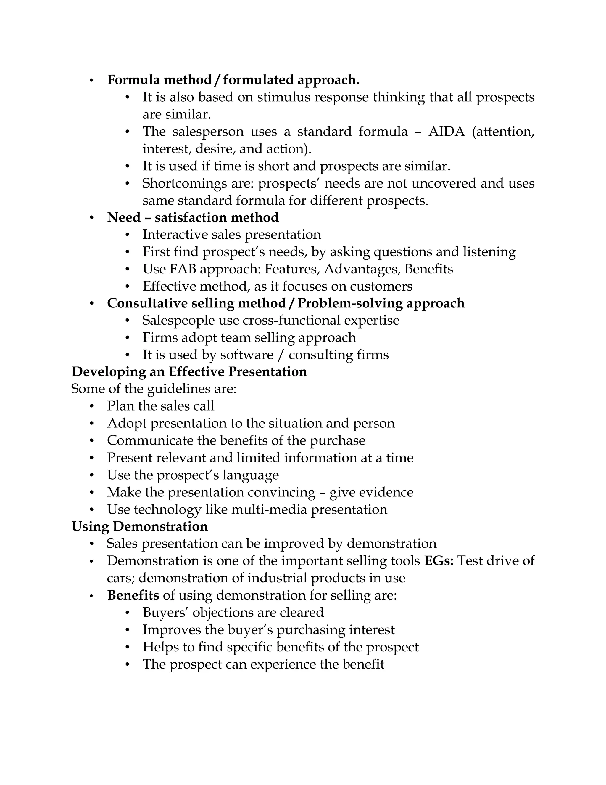 •  Formula method / formulated approach.
        • It is also based on stimulus response thinking that all prospects
            are similar.
        • The salesperson uses a standard formula – AIDA (attention,
            interest, desire, and action).
        • It is used if time is short and prospects are similar.
        • Shortcomings are: prospects’ needs are not uncovered and uses
            same standard formula for different prospects.
  • Need – satisfaction method
        • Interactive sales presentation
        • First find prospect’s needs, by asking questions and listening
        • Use FAB approach: Features, Advantages, Benefits
        • Effective method, as it focuses on customers
  • Consultative selling method / Problem-solving approach
        • Salespeople use cross-functional expertise
        • Firms adopt team selling approach
        • It is used by software / consulting firms
Developing an Effective Presentation
Some of the guidelines are:
  • Plan the sales call
  • Adopt presentation to the situation and person
  • Communicate the benefits of the purchase
  • Present relevant and limited information at a time
  • Use the prospect’s language
  • Make the presentation convincing – give evidence
  • Use technology like multi-media presentation
Using Demonstration
  • Sales presentation can be improved by demonstration
  • Demonstration is one of the important selling tools EGs: Test drive of
     cars; demonstration of industrial products in use
  • Benefits of using demonstration for selling are:
        • Buyers’ objections are cleared
        • Improves the buyer’s purchasing interest
        • Helps to find specific benefits of the prospect
        • The prospect can experience the benefit
 