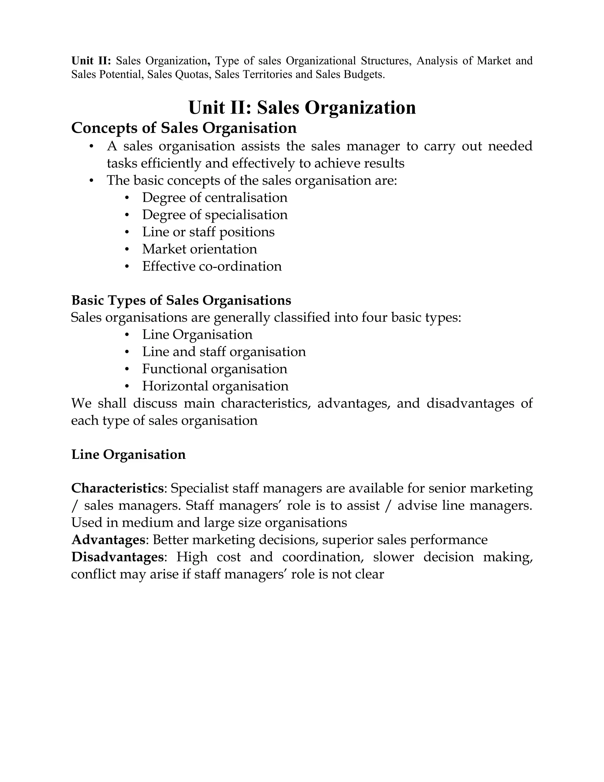Unit II: Sales Organization, Type of sales Organizational Structures, Analysis of Market and
Sales Potential, Sales Quotas, Sales Territories and Sales Budgets.


                       Unit II: Sales Organization
Concepts of Sales Organisation
   • A sales organisation assists the sales manager to carry out needed
     tasks efficiently and effectively to achieve results
   • The basic concepts of the sales organisation are:
        • Degree of centralisation
        • Degree of specialisation
        • Line or staff positions
        • Market orientation
        • Effective co-ordination

Basic Types of Sales Organisations
Sales organisations are generally classified into four basic types:
         • Line Organisation
         • Line and staff organisation
         • Functional organisation
         • Horizontal organisation
We shall discuss main characteristics, advantages, and disadvantages of
each type of sales organisation

Line Organisation

Characteristics: Specialist staff managers are available for senior marketing
/ sales managers. Staff managers’ role is to assist / advise line managers.
Used in medium and large size organisations
Advantages: Better marketing decisions, superior sales performance
Disadvantages: High cost and coordination, slower decision making,
conflict may arise if staff managers’ role is not clear
 