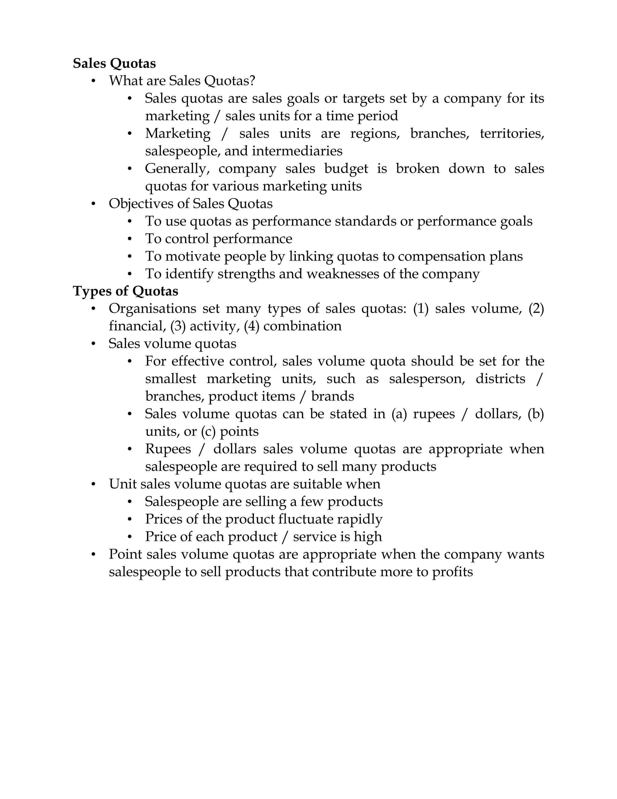 Sales Quotas
   • What are Sales Quotas?
         • Sales quotas are sales goals or targets set by a company for its
            marketing / sales units for a time period
         • Marketing / sales units are regions, branches, territories,
            salespeople, and intermediaries
         • Generally, company sales budget is broken down to sales
            quotas for various marketing units
   • Objectives of Sales Quotas
         • To use quotas as performance standards or performance goals
         • To control performance
         • To motivate people by linking quotas to compensation plans
         • To identify strengths and weaknesses of the company
Types of Quotas
   • Organisations set many types of sales quotas: (1) sales volume, (2)
      financial, (3) activity, (4) combination
   • Sales volume quotas
         • For effective control, sales volume quota should be set for the
            smallest marketing units, such as salesperson, districts /
            branches, product items / brands
         • Sales volume quotas can be stated in (a) rupees / dollars, (b)
            units, or (c) points
         • Rupees / dollars sales volume quotas are appropriate when
            salespeople are required to sell many products
   • Unit sales volume quotas are suitable when
         • Salespeople are selling a few products
         • Prices of the product fluctuate rapidly
         • Price of each product / service is high
   • Point sales volume quotas are appropriate when the company wants
      salespeople to sell products that contribute more to profits
 
