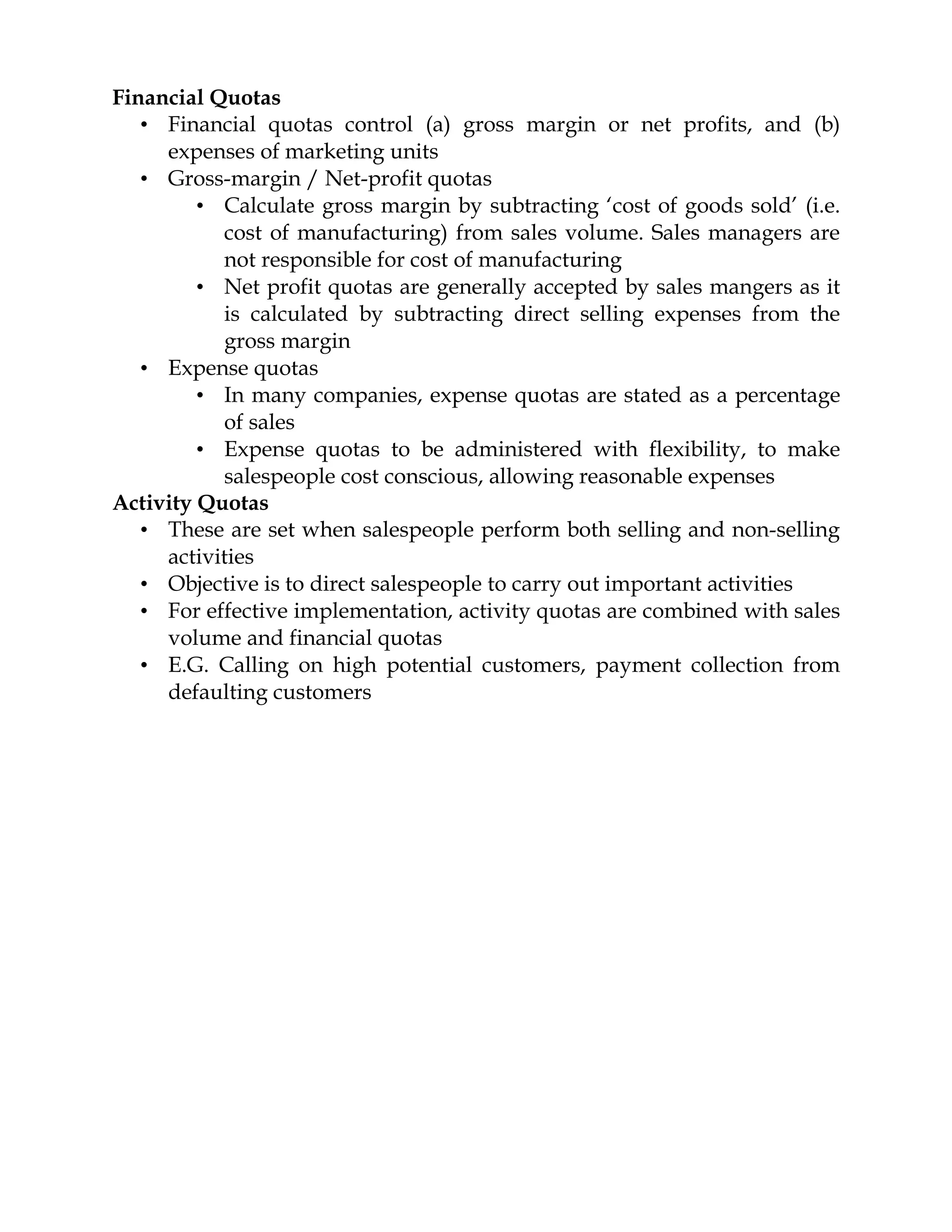 Financial Quotas
   • Financial quotas control (a) gross margin or net profits, and (b)
     expenses of marketing units
   • Gross-margin / Net-profit quotas
         • Calculate gross margin by subtracting ‘cost of goods sold’ (i.e.
           cost of manufacturing) from sales volume. Sales managers are
           not responsible for cost of manufacturing
         • Net profit quotas are generally accepted by sales mangers as it
           is calculated by subtracting direct selling expenses from the
           gross margin
   • Expense quotas
         • In many companies, expense quotas are stated as a percentage
           of sales
         • Expense quotas to be administered with flexibility, to make
           salespeople cost conscious, allowing reasonable expenses
Activity Quotas
   • These are set when salespeople perform both selling and non-selling
     activities
   • Objective is to direct salespeople to carry out important activities
   • For effective implementation, activity quotas are combined with sales
     volume and financial quotas
   • E.G. Calling on high potential customers, payment collection from
     defaulting customers
 