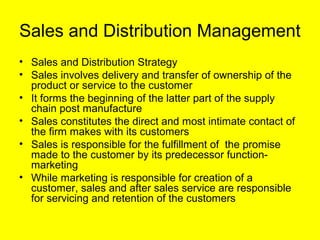 Sales and Distribution Management
• Sales and Distribution Strategy
• Sales involves delivery and transfer of ownership of the
  product or service to the customer
• It forms the beginning of the latter part of the supply
  chain post manufacture
• Sales constitutes the direct and most intimate contact of
  the firm makes with its customers
• Sales is responsible for the fulfillment of the promise
  made to the customer by its predecessor function-
  marketing
• While marketing is responsible for creation of a
  customer, sales and after sales service are responsible
  for servicing and retention of the customers
 