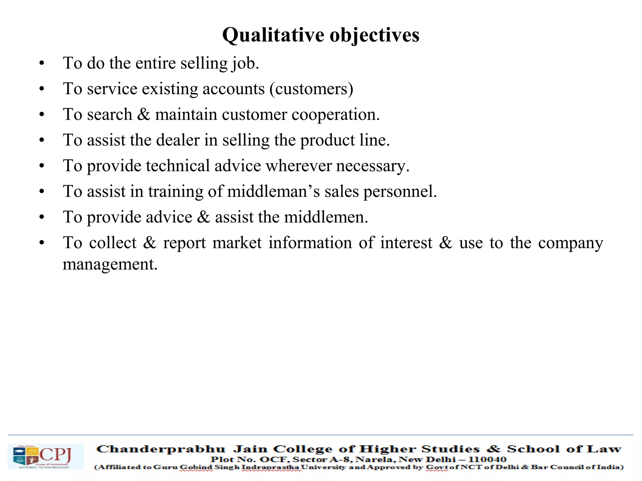 SDM-Ch.1 13
Qualitative objectives
• To do the entire selling job.
• To service existing accounts (customers)
• To search & maintain customer cooperation.
• To assist the dealer in selling the product line.
• To provide technical advice wherever necessary.
• To assist in training of middleman’s sales personnel.
• To provide advice & assist the middlemen.
• To collect & report market information of interest & use to the company
management.
 