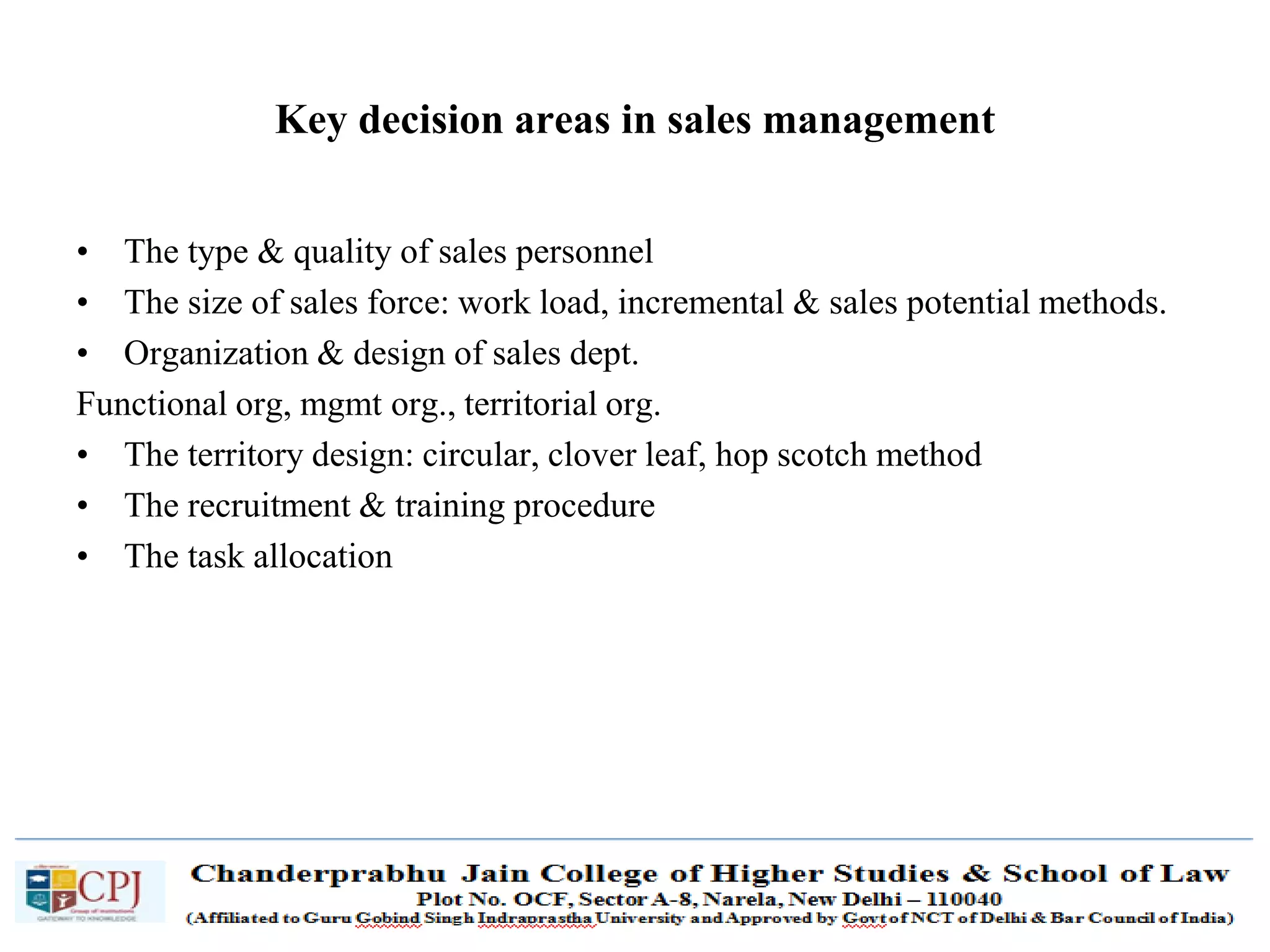 SDM-Ch.1 16
Key decision areas in sales management
• The type & quality of sales personnel
• The size of sales force: work load, incremental & sales potential methods.
• Organization & design of sales dept.
Functional org, mgmt org., territorial org.
• The territory design: circular, clover leaf, hop scotch method
• The recruitment & training procedure
• The task allocation
 