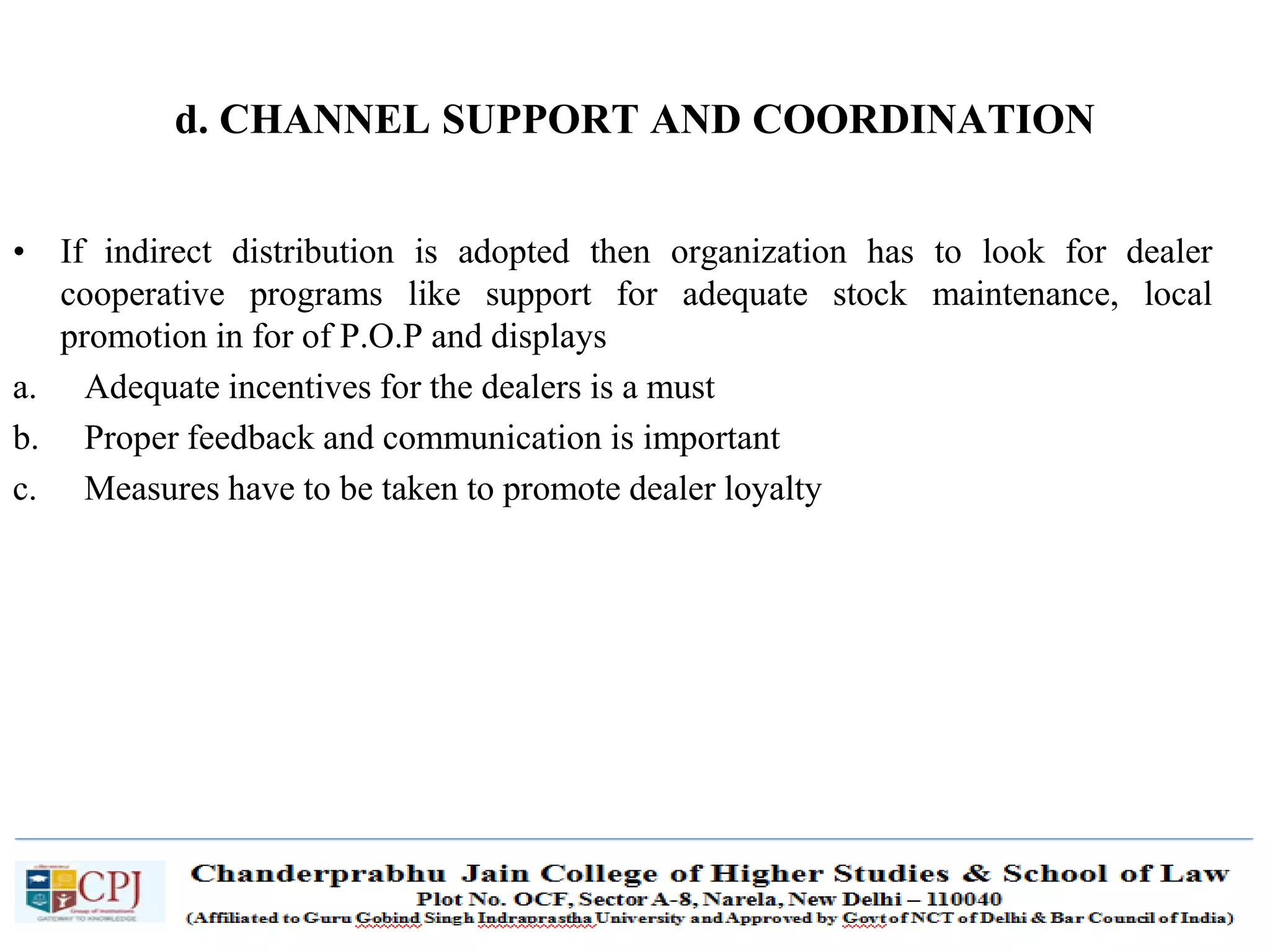 SDM-Ch.1 61
d. CHANNEL SUPPORT AND COORDINATION
• If indirect distribution is adopted then organization has to look for dealer
cooperative programs like support for adequate stock maintenance, local
promotion in for of P.O.P and displays
a. Adequate incentives for the dealers is a must
b. Proper feedback and communication is important
c. Measures have to be taken to promote dealer loyalty
 