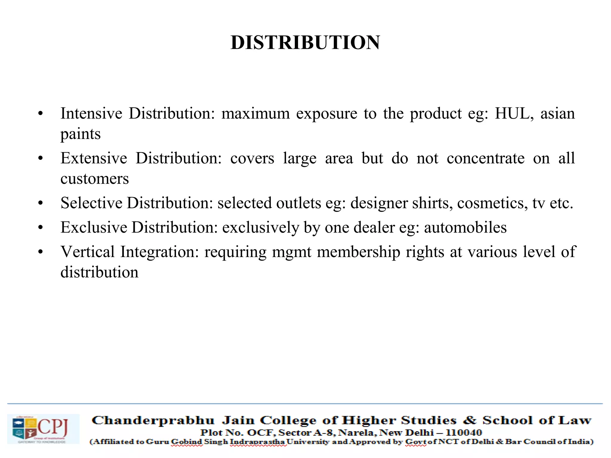 SDM-Ch.1 62
DISTRIBUTION
• Intensive Distribution: maximum exposure to the product eg: HUL, asian
paints
• Extensive Distribution: covers large area but do not concentrate on all
customers
• Selective Distribution: selected outlets eg: designer shirts, cosmetics, tv etc.
• Exclusive Distribution: exclusively by one dealer eg: automobiles
• Vertical Integration: requiring mgmt membership rights at various level of
distribution
 