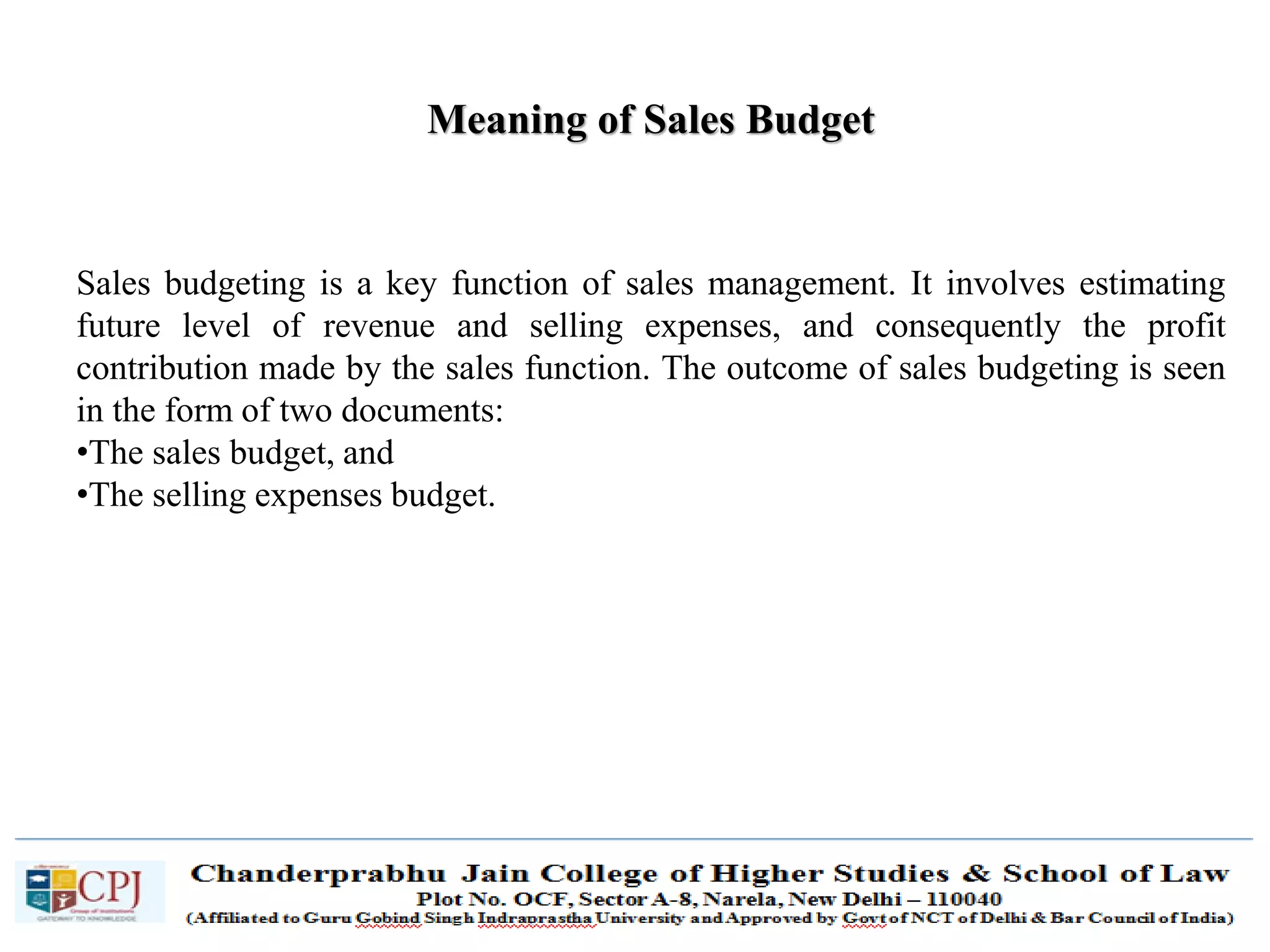 SDM-Ch.1 65
Meaning of Sales Budget
Sales budgeting is a key function of sales management. It involves estimating
future level of revenue and selling expenses, and consequently the profit
contribution made by the sales function. The outcome of sales budgeting is seen
in the form of two documents:
•The sales budget, and
•The selling expenses budget.
 
