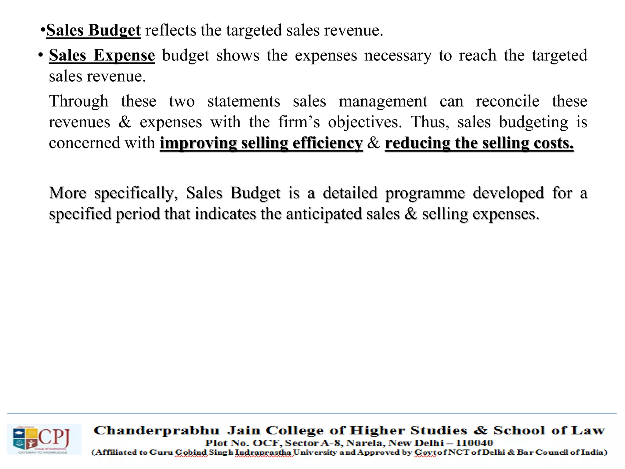 SDM-Ch.1 66
•Sales Budget reflects the targeted sales revenue.
• Sales Expense budget shows the expenses necessary to reach the targeted
sales revenue.
Through these two statements sales management can reconcile these
revenues & expenses with the firm’s objectives. Thus, sales budgeting is
concerned with improving selling efficiency & reducing the selling costs.
More specifically, Sales Budget is a detailed programme developed for a
specified period that indicates the anticipated sales & selling expenses.
 