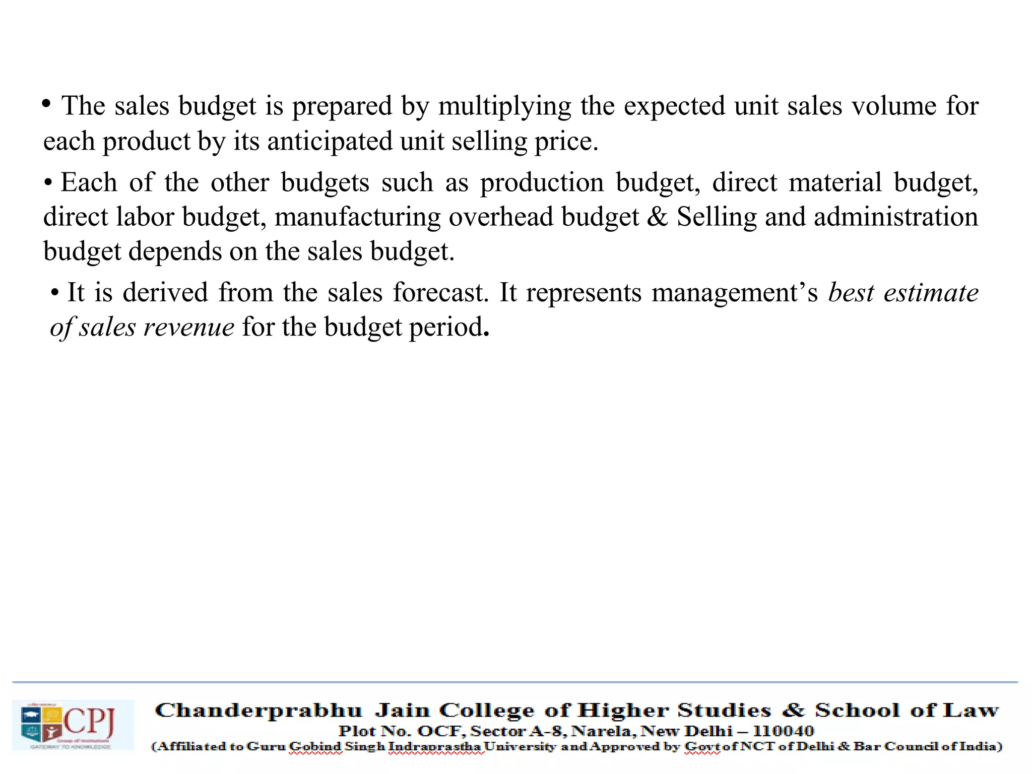 SDM-Ch.1 67
• The sales budget is prepared by multiplying the expected unit sales volume for
each product by its anticipated unit selling price.
• Each of the other budgets such as production budget, direct material budget,
direct labor budget, manufacturing overhead budget & Selling and administration
budget depends on the sales budget.
• It is derived from the sales forecast. It represents management’s best estimate
of sales revenue for the budget period.
 