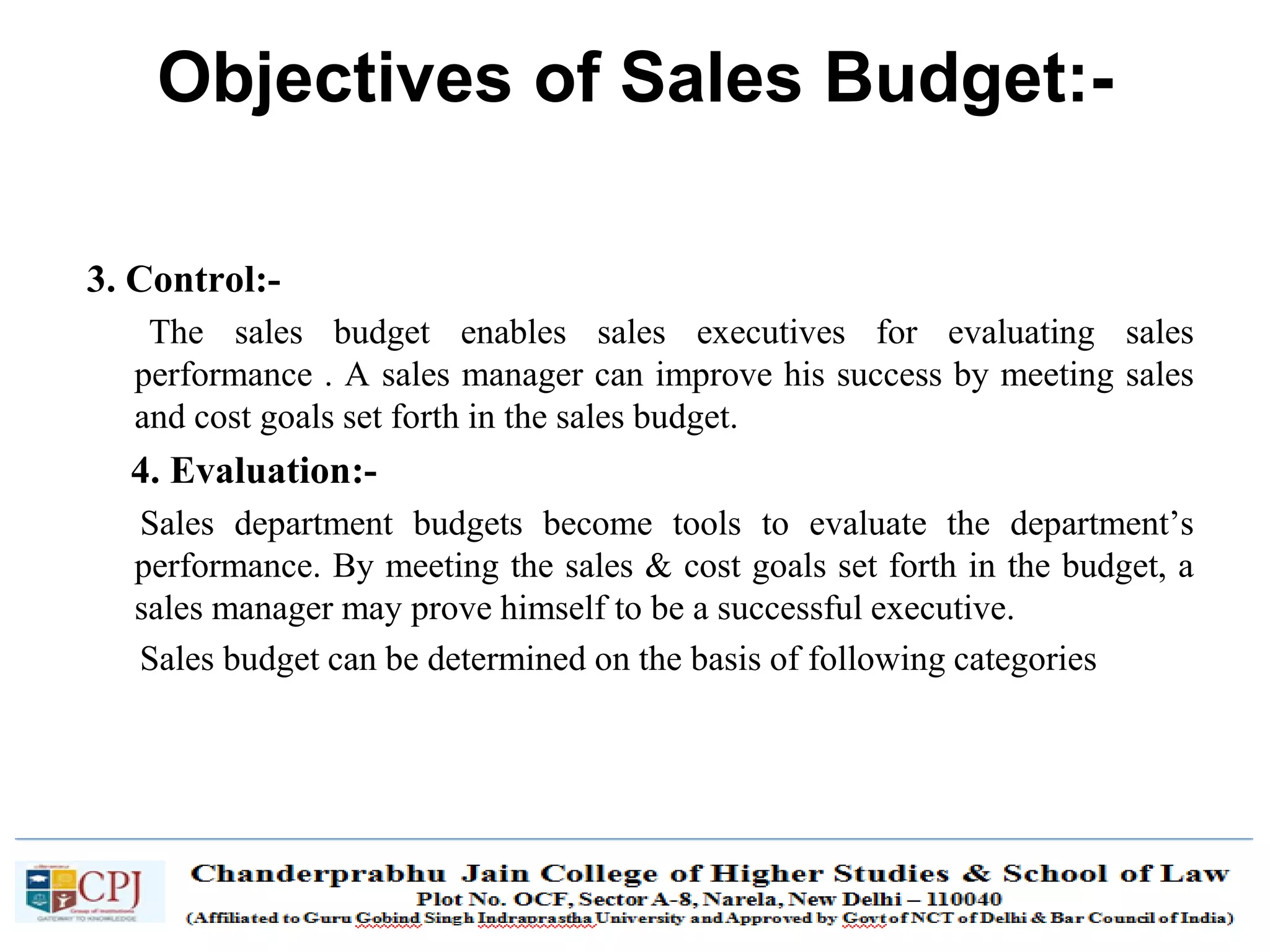 SDM-Ch.1 69
3. Control:-
The sales budget enables sales executives for evaluating sales
performance . A sales manager can improve his success by meeting sales
and cost goals set forth in the sales budget.
4. Evaluation:-
Sales department budgets become tools to evaluate the department’s
performance. By meeting the sales & cost goals set forth in the budget, a
sales manager may prove himself to be a successful executive.
Sales budget can be determined on the basis of following categories
Objectives of Sales Budget:-
 