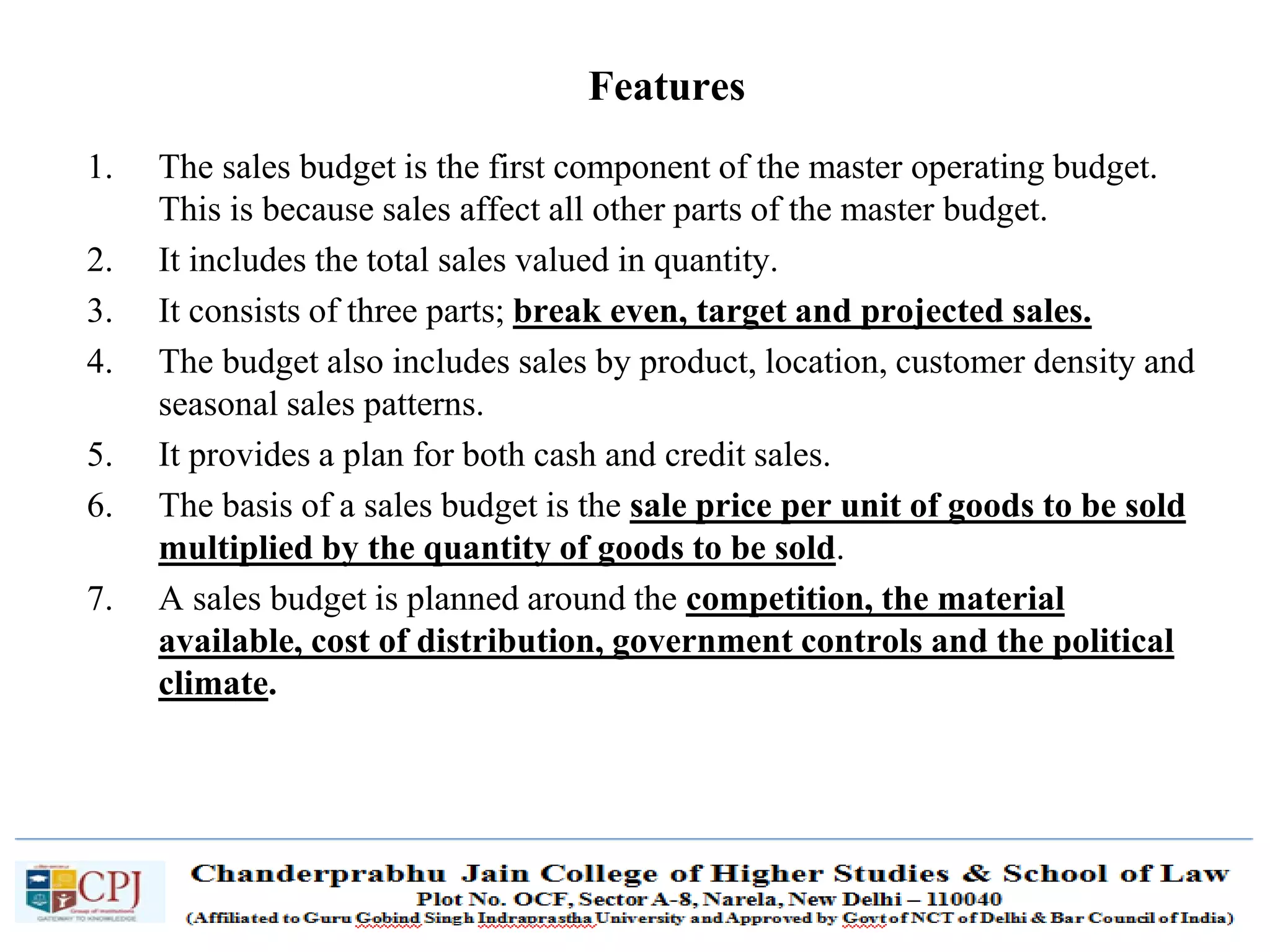 SDM-Ch.1 70
1. The sales budget is the first component of the master operating budget.
This is because sales affect all other parts of the master budget.
2. It includes the total sales valued in quantity.
3. It consists of three parts; break even, target and projected sales.
4. The budget also includes sales by product, location, customer density and
seasonal sales patterns.
5. It provides a plan for both cash and credit sales.
6. The basis of a sales budget is the sale price per unit of goods to be sold
multiplied by the quantity of goods to be sold.
7. A sales budget is planned around the competition, the material
available, cost of distribution, government controls and the political
climate.
Features
 