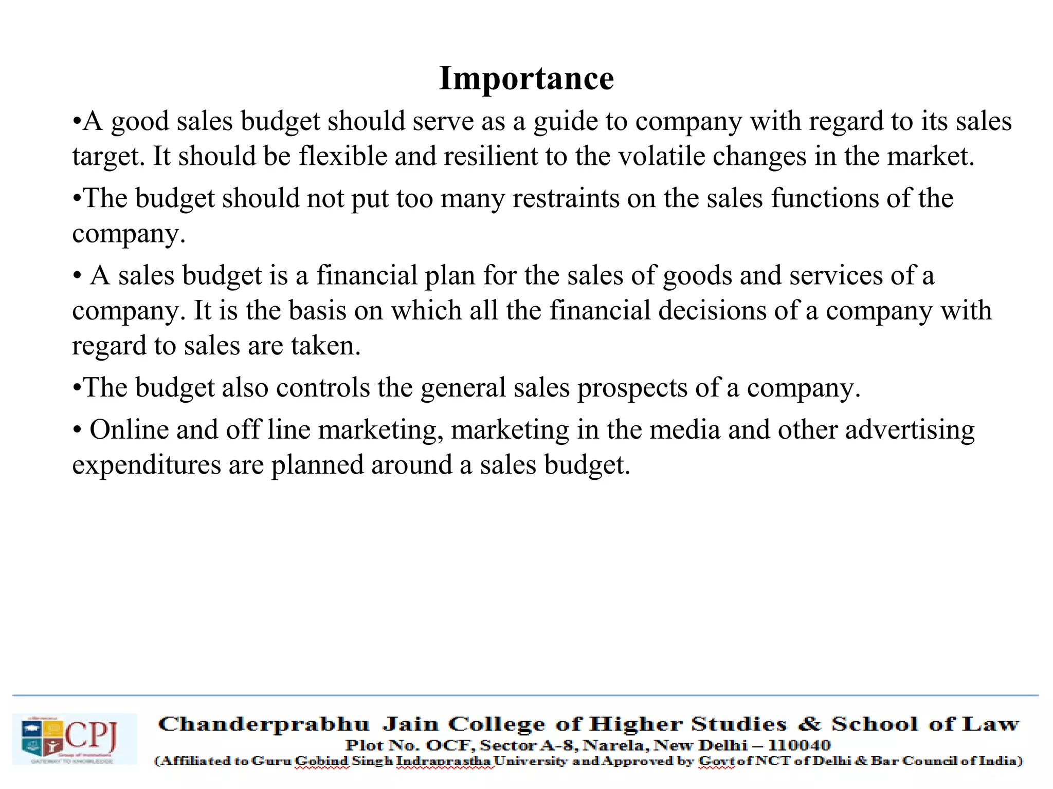 SDM-Ch.1 71
•A good sales budget should serve as a guide to company with regard to its sales
target. It should be flexible and resilient to the volatile changes in the market.
•The budget should not put too many restraints on the sales functions of the
company.
• A sales budget is a financial plan for the sales of goods and services of a
company. It is the basis on which all the financial decisions of a company with
regard to sales are taken.
•The budget also controls the general sales prospects of a company.
• Online and off line marketing, marketing in the media and other advertising
expenditures are planned around a sales budget.
Importance
 