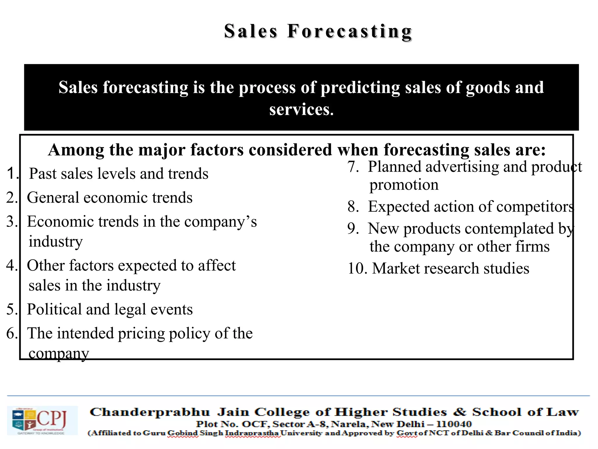 SDM-Ch.1 72
Among the major factors considered when forecasting sales are:
Sales forecasting is the process of predicting sales of goods and
services.
Sales Forecasting
1. Past sales levels and trends
2. General economic trends
3. Economic trends in the company’s
industry
4. Other factors expected to affect
sales in the industry
5. Political and legal events
6. The intended pricing policy of the
company
7. Planned advertising and product
promotion
8. Expected action of competitors
9. New products contemplated by
the company or other firms
10. Market research studies
 