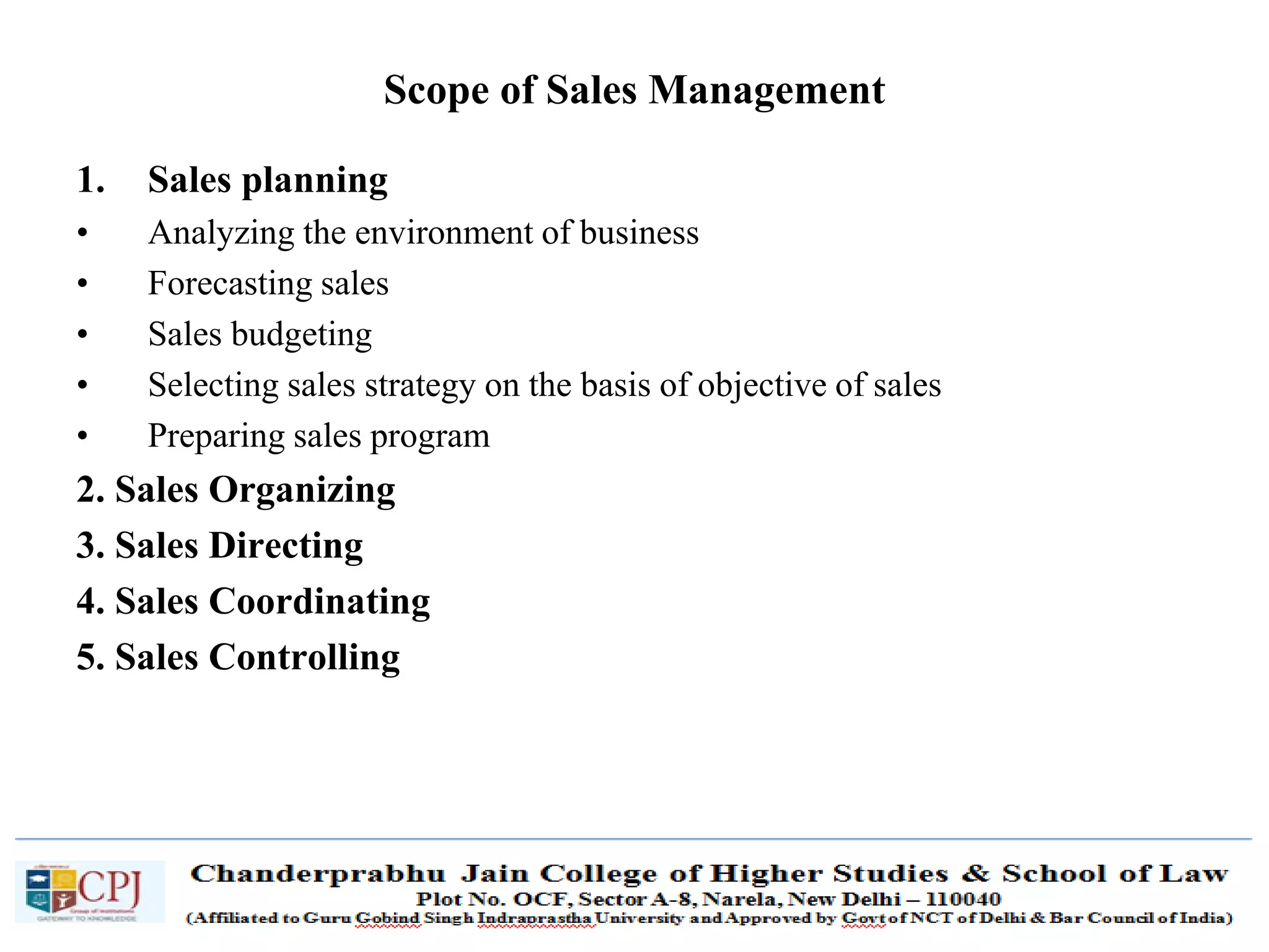 SDM-Ch.1 9
Scope of Sales Management
1. Sales planning
• Analyzing the environment of business
• Forecasting sales
• Sales budgeting
• Selecting sales strategy on the basis of objective of sales
• Preparing sales program
2. Sales Organizing
3. Sales Directing
4. Sales Coordinating
5. Sales Controlling
 