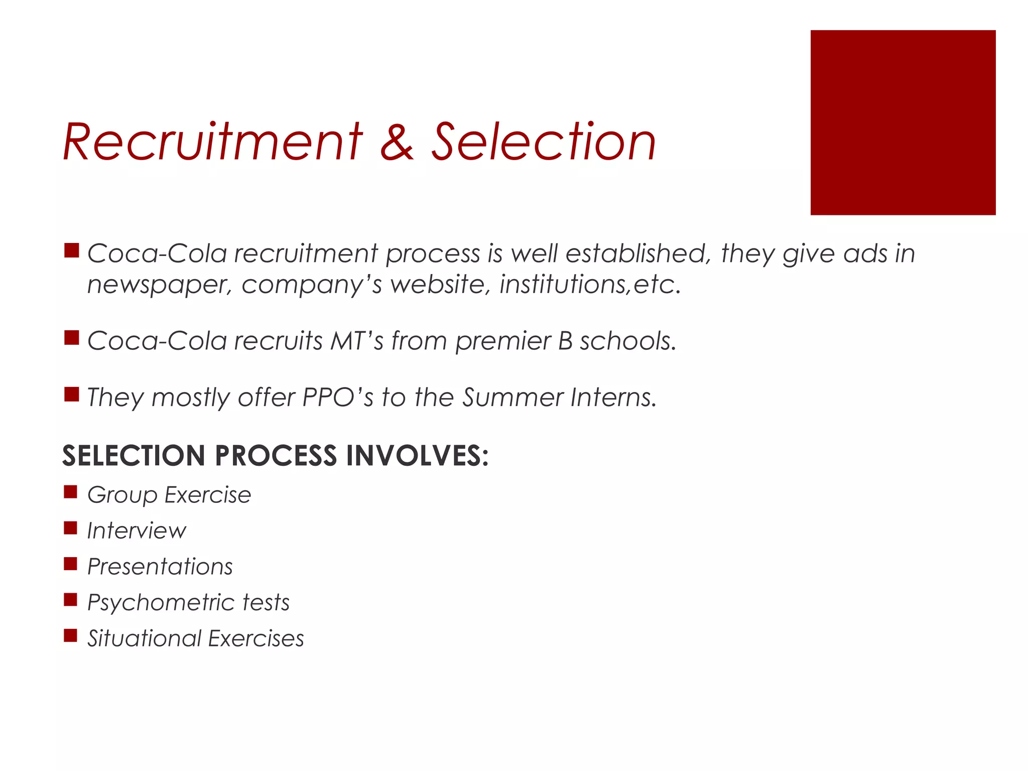 Recruitment & Selection
 Coca-Cola recruitment process is well established, they give ads in
  newspaper, company’s website, institutions,etc.

 Coca-Cola recruits MT’s from premier B schools.

 They mostly offer PPO’s to the Summer Interns.

SELECTION PROCESS INVOLVES:
 Group Exercise
 Interview
 Presentations
 Psychometric tests
 Situational Exercises
 