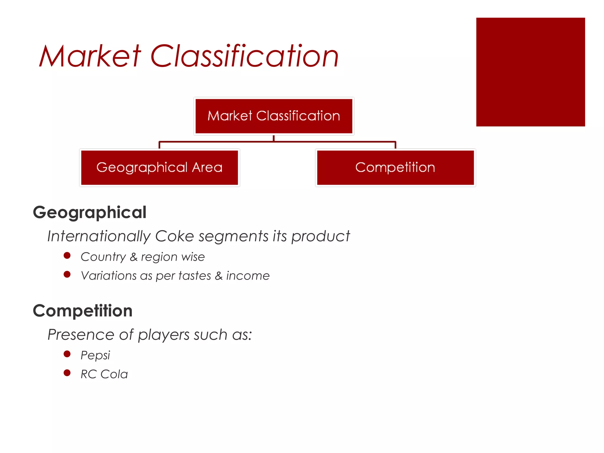Market Classification




Geographical
 Internationally Coke segments its product
    Country & region wise
    Variations as per tastes & income


Competition
 Presence of players such as:
    Pepsi
    RC Cola
 