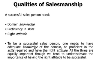 Qualities of Salesmanship
A successful sales person needs
 Domain knowledge
 Proficiency in skills
 Right attitude
• To be a successful sales person, one needs to have
adequate knowledge of the domain, be proficient in the
skills required and have the right attitude. All the three are
equally important though we tend to underestimate the
importance of having the right attitude to be successful.
 