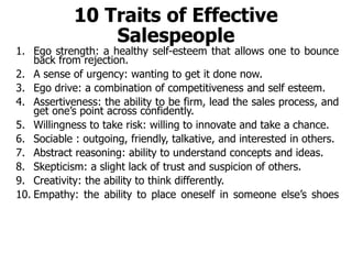 10 Traits of Effective
Salespeople
1. Ego strength: a healthy self-esteem that allows one to bounce
back from rejection.
2. A sense of urgency: wanting to get it done now.
3. Ego drive: a combination of competitiveness and self esteem.
4. Assertiveness: the ability to be firm, lead the sales process, and
get one’s point across confidently.
5. Willingness to take risk: willing to innovate and take a chance.
6. Sociable : outgoing, friendly, talkative, and interested in others.
7. Abstract reasoning: ability to understand concepts and ideas.
8. Skepticism: a slight lack of trust and suspicion of others.
9. Creativity: the ability to think differently.
10. Empathy: the ability to place oneself in someone else’s shoes
 