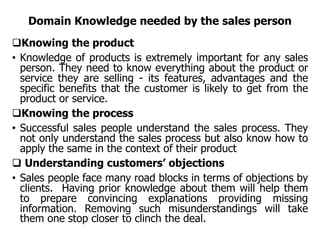 Domain Knowledge needed by the sales person
Knowing the product
• Knowledge of products is extremely important for any sales
person. They need to know everything about the product or
service they are selling - its features, advantages and the
specific benefits that the customer is likely to get from the
product or service.
Knowing the process
• Successful sales people understand the sales process. They
not only understand the sales process but also know how to
apply the same in the context of their product
 Understanding customers’ objections
• Sales people face many road blocks in terms of objections by
clients. Having prior knowledge about them will help them
to prepare convincing explanations providing missing
information. Removing such misunderstandings will take
them one stop closer to clinch the deal.
 