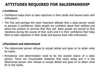 ATTITUDES REQUIRED FOR SALESMANSHIP
 Confidence
• Confidence helps them to take rejections in their stride and bounce back with
enthusiasm.
• The first and perhaps the most important attitude that a sales person needs
to possess is confidence. Sales people are confident about their abilities and
about the product or services that they sell. Sales people are bound to face
rejections during the course of their work and it is their confidence that helps
them to take rejections in their stride and bounce back with enthusiasm.
Persistent and determinant
• The determined person refuses to accept defeat and goes on to attain what
he wants.
• Persistence and determination need to be the second nature of a sales
person. There are innumerable obstacles that come along and it is the
determined person who refuses to accept defeat and goes on to attain what
he or she wants.
 