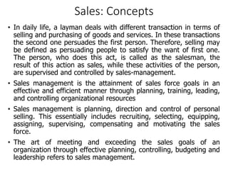 Sales: Concepts
• In daily life, a layman deals with different transaction in terms of
selling and purchasing of goods and services. In these transactions
the second one persuades the first person. Therefore, selling may
be defined as persuading people to satisfy the want of first one.
The person, who does this act, is called as the salesman, the
result of this action as sales, while these activities of the person,
are supervised and controlled by sales-management.
• Sales management is the attainment of sales force goals in an
effective and efficient manner through planning, training, leading,
and controlling organizational resources
• Sales management is planning, direction and control of personal
selling. This essentially includes recruiting, selecting, equipping,
assigning, supervising, compensating and motivating the sales
force.
• The art of meeting and exceeding the sales goals of an
organization through effective planning, controlling, budgeting and
leadership refers to sales management.
 