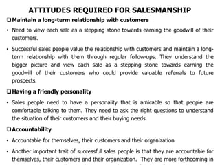 ATTITUDES REQUIRED FOR SALESMANSHIP
Maintain a long-term relationship with customers
• Need to view each sale as a stepping stone towards earning the goodwill of their
customers.
• Successful sales people value the relationship with customers and maintain a long-
term relationship with them through regular follow-ups. They understand the
bigger picture and view each sale as a stepping stone towards earning the
goodwill of their customers who could provide valuable referrals to future
prospects.
Having a friendly personality
• Sales people need to have a personality that is amicable so that people are
comfortable talking to them. They need to ask the right questions to understand
the situation of their customers and their buying needs.
Accountability
• Accountable for themselves, their customers and their organization
• Another important trait of successful sales people is that they are accountable for
themselves, their customers and their organization. They are more forthcoming in
 