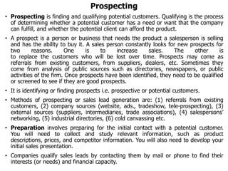 Prospecting
• Prospecting is finding and qualifying potential customers. Qualifying is the process
of determining whether a potential customer has a need or want that the company
can fulfill, and whether the potential client can afford the product.
• A prospect is a person or business that needs the product a salesperson is selling
and has the ability to buy it. A sales person constantly looks for new prospects for
two reasons. One is to increase sales. The other is
to replace the customers who will be lost over time. Prospects may come as
referrals from existing customers, from suppliers, dealers, etc. Sometimes they
come from analysis of public sources such as directories, newspapers, or public
activities of the firm. Once prospects have been identified, they need to be qualified
or screened to see if they are good prospects.
• It is identifying or finding prospects i.e. prospective or potential customers.
• Methods of prospecting or sales lead generation are: (1) referrals from existing
customers, (2) company sources (website, ads., tradeshow, tele-prospecting), (3)
external sources (suppliers, intermediaries, trade associations), (4) salespersons’
networking, (5) industrial directories, (6) cold canvassing etc.
• Preparation involves preparing for the initial contact with a potential customer.
You will need to collect and study relevant information, such as product
descriptions, prices, and competitor information. You will also need to develop your
initial sales presentation.
• Companies qualify sales leads by contacting them by mail or phone to find their
interests (or needs) and financial capacity.
 