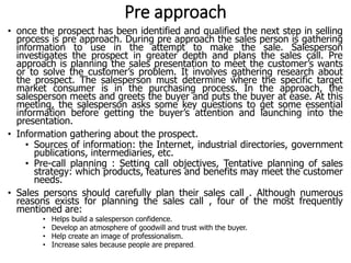 Pre approach
• once the prospect has been identified and qualified the next step in selling
process is pre approach. During pre approach the sales person is gathering
information to use in the attempt to make the sale. Salesperson
investigates the prospect in greater depth and plans the sales call. Pre
approach is planning the sales presentation to meet the customer’s wants
or to solve the customer’s problem. It involves gathering research about
the prospect. The salesperson must determine where the specific target
market consumer is in the purchasing process. In the approach, the
salesperson meets and greets the buyer and puts the buyer at ease. At this
meeting, the salesperson asks some key questions to get some essential
information before getting the buyer’s attention and launching into the
presentation.
• Information gathering about the prospect.
• Sources of information: the Internet, industrial directories, government
publications, intermediaries, etc.
• Pre-call planning : Setting call objectives, Tentative planning of sales
strategy: which products, features and benefits may meet the customer
needs.
• Sales persons should carefully plan their sales call . Although numerous
reasons exists for planning the sales call , four of the most frequently
mentioned are:
• Helps build a salesperson confidence.
• Develop an atmosphere of goodwill and trust with the buyer.
• Help create an image of professionalism.
• Increase sales because people are prepared.
 