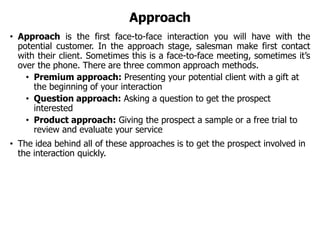 Approach
• Approach is the first face-to-face interaction you will have with the
potential customer. In the approach stage, salesman make first contact
with their client. Sometimes this is a face-to-face meeting, sometimes it’s
over the phone. There are three common approach methods.
• Premium approach: Presenting your potential client with a gift at
the beginning of your interaction
• Question approach: Asking a question to get the prospect
interested
• Product approach: Giving the prospect a sample or a free trial to
review and evaluate your service
• The idea behind all of these approaches is to get the prospect involved in
the interaction quickly.
 