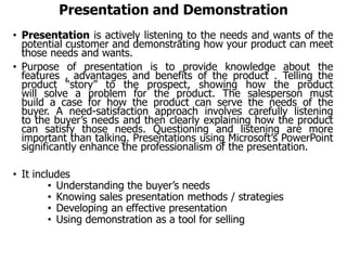 Presentation and Demonstration
• Presentation is actively listening to the needs and wants of the
potential customer and demonstrating how your product can meet
those needs and wants.
• Purpose of presentation is to provide knowledge about the
features , advantages and benefits of the product . Telling the
product “story” to the prospect, showing how the product
will solve a problem for the product. The salesperson must
build a case for how the product can serve the needs of the
buyer. A need-satisfaction approach involves carefully listening
to the buyer’s needs and then clearly explaining how the product
can satisfy those needs. Questioning and listening are more
important than talking. Presentations using Microsoft’s PowerPoint
significantly enhance the professionalism of the presentation.
• It includes
• Understanding the buyer’s needs
• Knowing sales presentation methods / strategies
• Developing an effective presentation
• Using demonstration as a tool for selling
 
