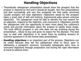 Handling Objections
• Theoretically salesperson presentation should show the prospect that the
product is required by him and it should be bought. Very few presentations
end that successfully and very few prospects are that easily convinced
Usually prospect will raise objections. Objections raised by the prospect
takes a great deal of skill and training. Experienced sales person welcome
objections . The salesperson must be able to identify the real reasons for
an objection, respond to the objection, and overcome it. Objections provide
the salesperson with the opportunity to learn more about the customer’s
needs and provide information about the product to satisfy those needs.
The most difficult prospect is one who does not say anything during the
presentation , refuse to buy and gives no reason for the decision. The best
way to deal with objections is to avoid them by building answers to
common questions in to the formal sales presentation.
• Handling objections is an important part of the process. Objections can
be useful because they tell the salesperson what to focus upon in
addressing a prospect's concerns. Successful salespeople learn how to
overcome objections through preparation and having the right information
at hand to address them.
 