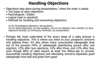 Handling Objections
• Objections take place during presentations / when the order is asked
• Two types of sales objections:
• Psychological / hidden
• Logical (real or practical)
• Methods for handling and overcoming objections:
(i) For Psychological objections: ask questions.
(ii) For logical objections: (a) ask questions, (b) turn an objection into a benefit, (c) deny
objections tactfully, (d) third-party certificate, (e) compensation.
• Perhaps the most underrated of the seven steps of a sales process is
handling objections. This is where you listen to your prospect’s concerns
and address them. It’s also where many unsuccessful salespeople drop
out of the process—44% of salespeople abandoning pursuit after one
rejection, 22% after two rejections, 14% after three, and 12% after four,
even though 80% of sales require at least five follow-ups to convert.
Successfully handling objections and alleviating concerns separates good
salespeople from bad and great from good.
 