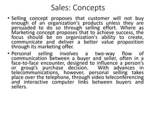 Sales: Concepts
• Selling concept proposes that customer will not buy
enough of an organization's products unless they are
persuaded to do so through selling effort. Where as
Marketing concept proposes that to achieve success, the
focus should be on organization's ability to create,
communicate and deliver a better value proposition
through its marketing offer.
• Personal selling involves a two-way flow of
communication between a buyer and seller, often in a
face-to-face encounter, designed to influence a person’s
or group’s purchase decision. With advances in
telecommunications, however, personal selling takes
place over the telephone, through video teleconferencing
and interactive computer links between buyers and
sellers.
 