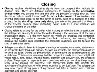 Closing
• Closing involves identifying closing signals from the prospect that indicate it's
decision time. There are different approaches to closing. In the alternative
choice close, you assume the sale and offer the prospect a choice such as, 'Will
this be a cash or credit transaction?' An extra inducement close involves you
offering something extra to get the buyer to agree, such as a discount or a free
product. In the standing room only close, you inform the prospect that time is
of the essence because some impending event, such as a price increase, will
change the terms of the offer.
• Closing refers to asking for the order. After making an effective sales presentation,
the salesperson is ready to ask for the order. Closing is the sum total of all the sales
presentation steps. It is the very reason for which the prospect was contacted.
Many salespeople, perhaps because they lack confidence, feel uneasy, fail to
perceive the positive cues indicating the prospect’s readiness, and fail to take the
step of asking for order.
• Salespersons should learn to interpret meanings of queries, comments, statements,
or prospect’s body language signals. As soon as possible, the salesperson must try
to close the sales. During the presentation, at some point the salesperson may use
a trial close. This involves assuming that the prospect is ready to buy and might ask
which model, size, colour, financial terms, quantity, and delivery etc., the prospect
prefers. The prospect’s response to such questions indicates how close the prospect
really is for making the purchase. The salesperson might also indicate the
advantage of buying now, or offer some incentive to act just then. The salesperson
may also repeat strong points of agreement and take a decisive and confident
approach and ask for an order.
 