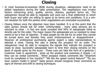 Closing
• In most business-to-business (B2B) buying situations, salespersons need to be
skilled negotiators during the sales presentation. The negotiations may involve
factors concerning price, quality, service, delivery, payment terms etc. The
salesperson should be able to negotiate and work out a final settlement to which
both buyer and seller are willing to agree to its terms and conditions. It is a win-
win situation for both the parties when negotiations are concluded successfully.
• Closing follows once the objection have been handled. It is at this point that the
sales person should ask for order. Unfortunately , many sales persons are to
reluctant to close : in fact one study revealed that 50% of salespeople failed to
directly ask for the order. The major reason the salespeople are so resistant to close
seems to be is fear of rejection . If sales people do not ask for an order they cannot
be turned down and thereby they avoid embarrassment or disappointment .
However all professional purchasing agents expect a sales representatives to
attempt a close. Closing the sale is asking the prospect for an order. The
salesperson must be able to recognize the signals that indicate the prospect is
ready to close. Successful salespeople learn to time their closing remarks on the
basis of signals given by the buyer . These cues can take the form of a gestures (
Customer nods in agreement , picks up the product and examines it closely ) or
they can be verbal comments . When prospect makes comments like “Shipment
must be completed in five months?” ”We like the speed control feature?” ”Do you
have custom model in stock?” Sales person should recognize these comments as
signs of interest and shift to closing techniques.
 