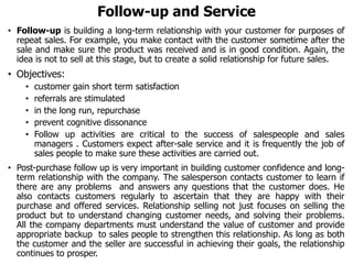 Follow-up and Service
• Follow-up is building a long-term relationship with your customer for purposes of
repeat sales. For example, you make contact with the customer sometime after the
sale and make sure the product was received and is in good condition. Again, the
idea is not to sell at this stage, but to create a solid relationship for future sales.
• Objectives:
• customer gain short term satisfaction
• referrals are stimulated
• in the long run, repurchase
• prevent cognitive dissonance
• Follow up activities are critical to the success of salespeople and sales
managers . Customers expect after-sale service and it is frequently the job of
sales people to make sure these activities are carried out.
• Post-purchase follow up is very important in building customer confidence and long-
term relationship with the company. The salesperson contacts customer to learn if
there are any problems and answers any questions that the customer does. He
also contacts customers regularly to ascertain that they are happy with their
purchase and offered services. Relationship selling not just focuses on selling the
product but to understand changing customer needs, and solving their problems.
All the company departments must understand the value of customer and provide
appropriate backup to sales people to strengthen this relationship. As long as both
the customer and the seller are successful in achieving their goals, the relationship
continues to prosper.
 
