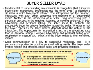 BUYER SELLER DYAD
• Fundamental to understanding salesmanship is recognition that it involves
buyer-seller interactions. Sociologists use the term “dyad” to describe a
situation in which two people interact. The salesperson and the prospect,
interacting with each other, constitute one example of a “buyer-seller
dyad”. Another is the interaction of a seller using advertising with a
particular prospect in the reading, listening, or viewing audience. In both
advertising and personal selling, the seller seeks to motivate the
prospective buyer to behave favourably toward the seller. Whether or not
the buyer reacts as the seller desires depends upon the nature of the
interaction. The opportunity for interaction is less in the advertising case
than in personal selling. However, advertising and personal selling often
supplement or support each other, and the buyer reacts to their combined
impact.
• Good communication is a key to successful marketing, and it is
particularly important for positive personal selling results. The buyer seller
dyad is flexible and efficient, closes sales, and provides feedback.
•
 